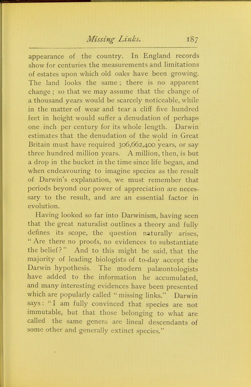 appearance of the country. In England records show for centuries the measurements and limitations of estates upon which old oaks have been growing. The land looks the same ; there is no apparent change ; so that we may assume that the change of a thousand years would be scarcely noticeable, while in the matter of wear and tear a clifT five hundred feet in height would suffer a denudation of perhaps one inch per century for its whole length. Darwin estimates that the denudation of the wold in Great Britain must have required 306,662,400 years, or say three hundred million years. A million, then, is but a drop in the bucket in the time since life began, and when endeavouring to imagine species as the result of Darwin's explanation, we must remember that periods beyond our power of appreciation are neces- sary to the result, and are an essential factor in evolution. Having looked so far into Darwinism, having seen that the great naturalist outlines a theory and fully defines its scope, the question naturally arises,  Are there no proofs, no evidences to substantiate thebehef? And to this might be said, that the majority of leading biologists of to-day accept the Darwin hypothesis. The modern palaeontologists have added to the information he accumulated, and many interesting evidences have been presented which are popularly called  missing links. Darwin says :  I am fully convinced that species are not immutable, but that those belonging to what are called the same genera are lineal descendants of some other and generally extinct species.