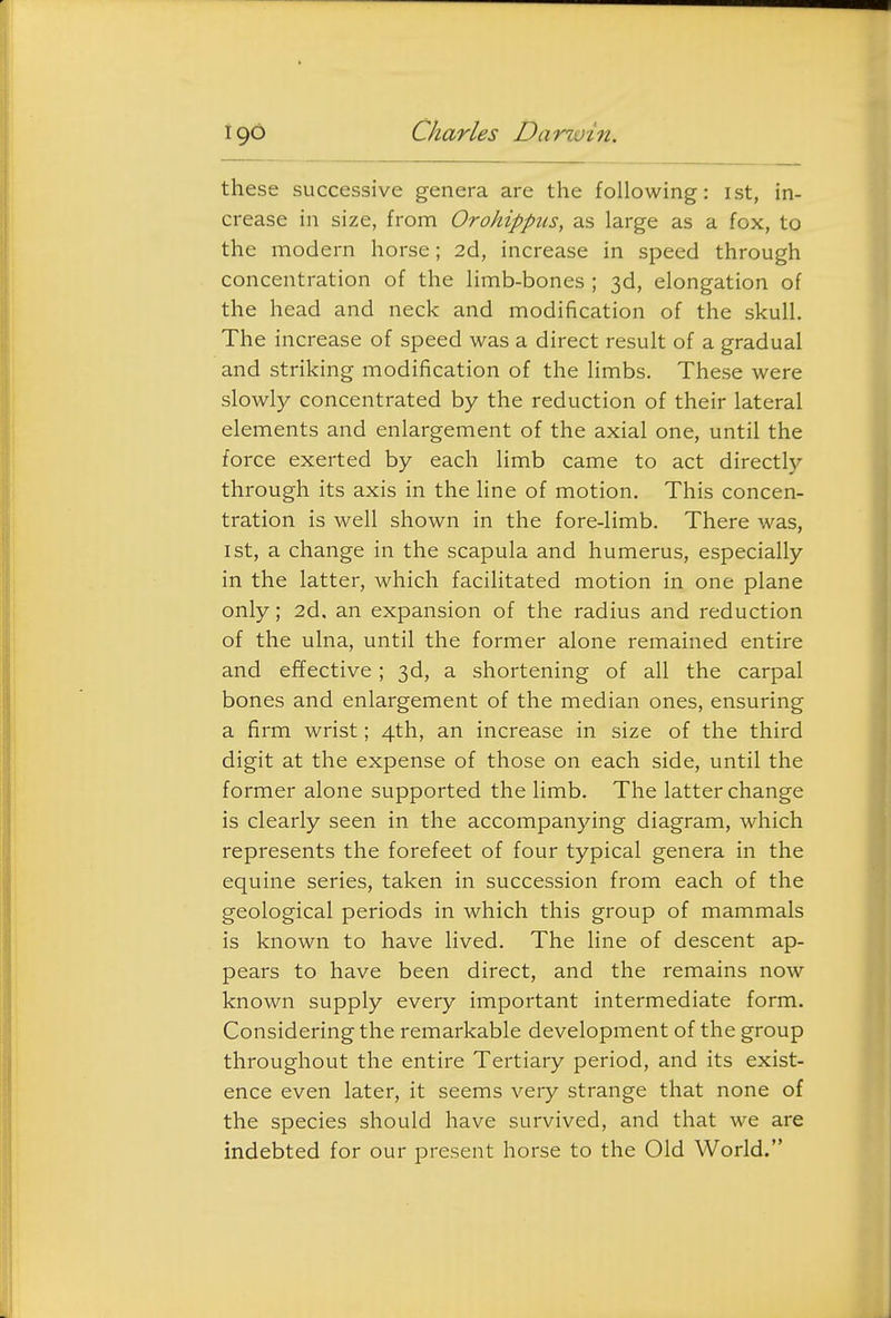 these successive genera are the following: ist, in- crease in size, from Orohippus, as large as a fox, to the modern horse; 2d, increase in speed through concentration of the limb-bones ; 3d, elongation of the head and neck and modification of the skull. The increase of speed was a direct result of a gradual and striking modification of the limbs. These were slowly concentrated by the reduction of their lateral elements and enlargement of the axial one, until the force exerted by each limb came to act directly through its axis in the line of motion. This concen- tration is well shown in the fore-limb. There was, 1st, a change in the scapula and humerus, especially in the latter, which facilitated motion in one plane only; 2d, an expansion of the radius and reduction of the ulna, until the former alone remained entire and effective ; 3d, a shortening of all the carpal bones and enlargement of the median ones, ensuring a firm wrist; 4th, an increase in size of the third digit at the expense of those on each side, until the former alone supported the limb. The latter change is clearly seen in the accompanying diagram, which represents the forefeet of four typical genera in the equine series, taken in succession from each of the geological periods in which this group of mammals is known to have lived. The line of descent ap- pears to have been direct, and the remains now known supply every important intermediate form. Considering the remarkable development of the group throughout the entire Tertiary period, and its exist- ence even later, it seems very strange that none of the species should have survived, and that we are indebted for our present horse to the Old World.