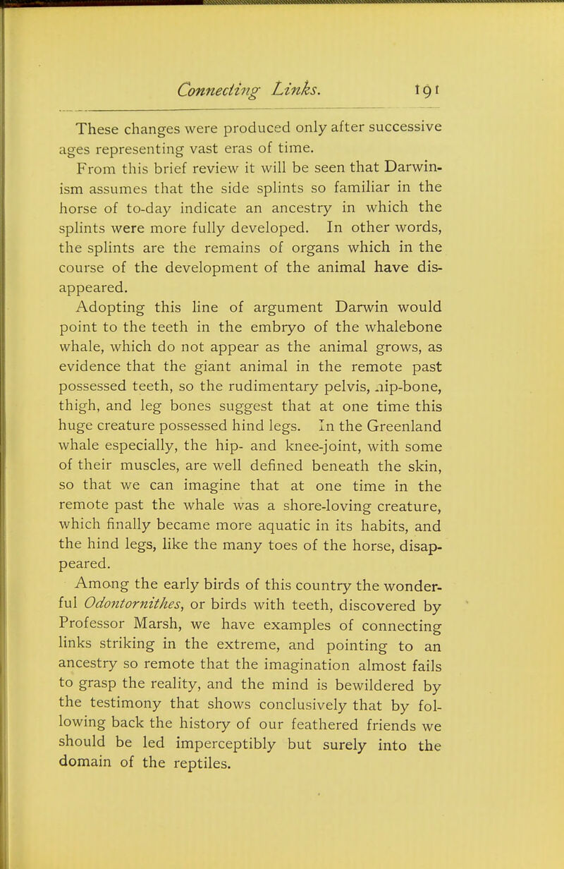 Connecting Links. These changes were produced only after successive ages representing vast eras of time. From this brief review it will be seen that Darwin- ism assumes that the side splints so familiar in the horse of to-day indicate an ancestry in which the splints were more fully developed. In other words, the splints are the remains of organs which in the course of the development of the animal have dis- appeared. Adopting this line of argument Darwin would point to the teeth in the embryo of the whalebone whale, which do not appear as the animal grows, as evidence that the giant animal in the remote past possessed teeth, so the rudimentary pelvis, .lip-bone, thigh, and leg bones suggest that at one time this huge creature possessed hind legs. In the Greenland whale especially, the hip- and knee-joint, with some of their muscles, are well defined beneath the skin, so that we can imagine that at one time in the remote past the whale was a shore-loving creature, which finally became more aquatic in its habits, and the hind legs, hke the many toes of the horse, disap- peared. Among the early birds of this country the wonder- ful Odontornithes, or birds with teeth, discovered by Professor Marsh, we have examples of connecting links striking in the extreme, and pointing to an ancestry so remote that the imagination almost fails to grasp the reality, and the mind is bewildered by the testimony that shows conclusively that by fol- lowing back the history of our feathered friends we should be led imperceptibly but surely into the domain of the reptiles.