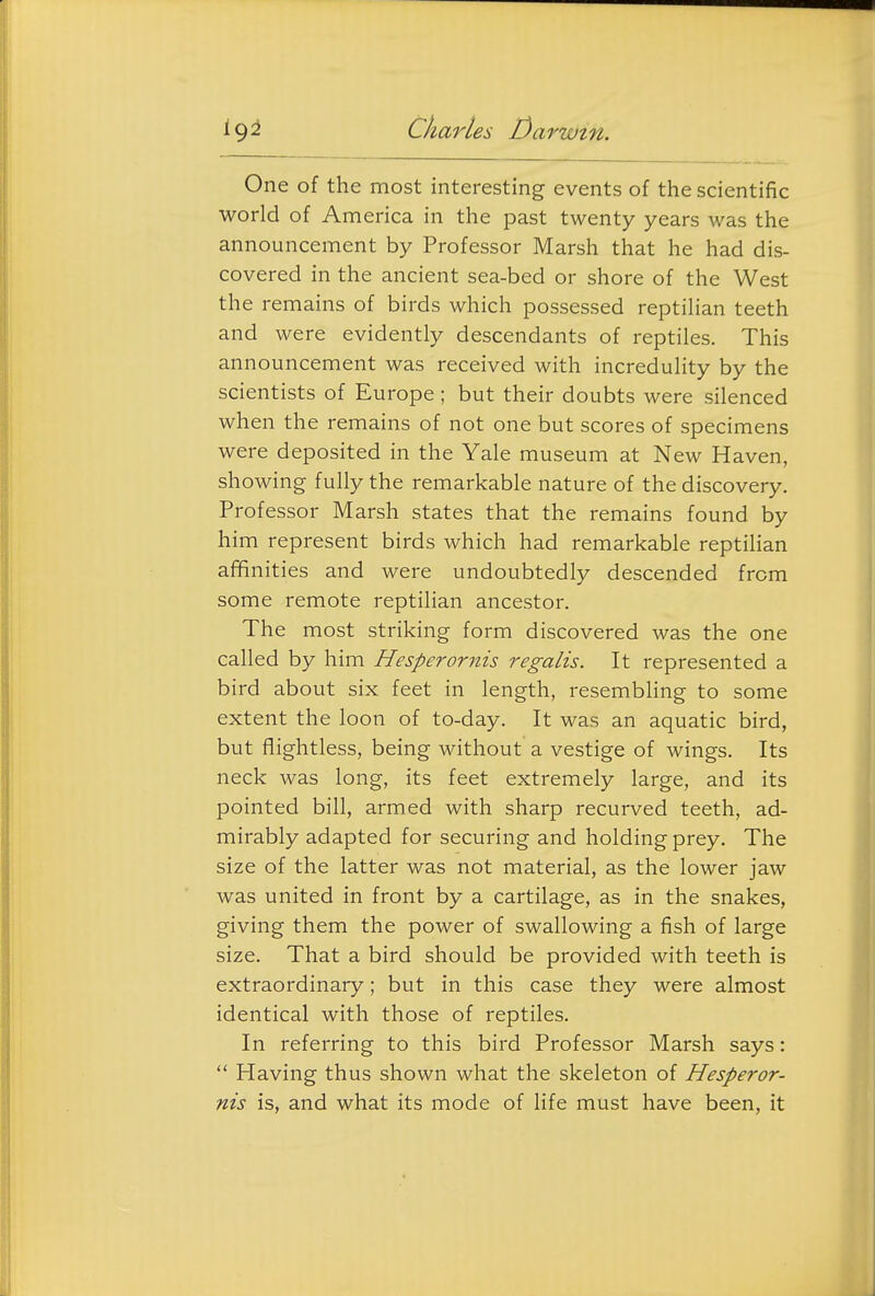 One of the most interesting events of the scientific world of America in the past twenty years was the announcement by Professor Marsh that he had dis- covered in the ancient sea-bed or shore of the West the remains of birds which possessed reptilian teeth and were evidently descendants of reptiles. This announcement was received with incredulity by the scientists of Europe; but their doubts were silenced when the remains of not one but scores of specimens were deposited in the Yale museum at New Haven, showing fully the remarkable nature of the discovery. Professor Marsh states that the remains found by him represent birds which had remarkable reptilian affinities and were undoubtedly descended from some remote reptilian ancestor. The most striking form discovered was the one called by him Hesperornis regalis. It represented a bird about six feet in length, resembling to some extent the loon of to-day. It was an aquatic bird, but flightless, being without a vestige of wings. Its neck was long, its feet extremely large, and its pointed bill, armed with sharp recurved teeth, ad- mirably adapted for securing and holding prey. The size of the latter was not material, as the lower jaw was united in front by a cartilage, as in the snakes, giving them the power of swallowing a fish of large size. That a bird should be provided with teeth is extraordinary; but in this case they were almost identical with those of reptiles. In referring to this bird Professor Marsh says:  Having thus shown what the skeleton of Hesperor- nis is, and what its mode of life must have been, it