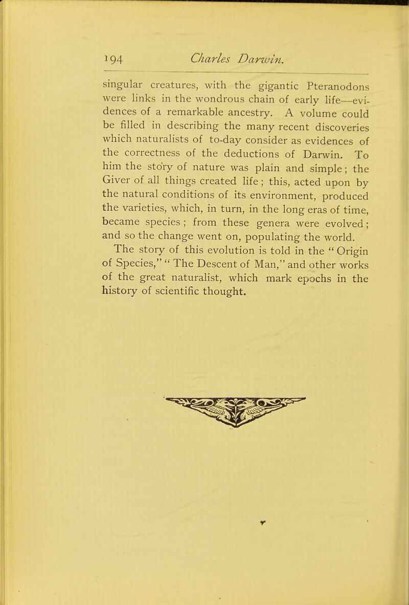 singular creatures, with the gigantic Pteranodons were links in the wondrous chain of early life—evi- dences of a remarkable ancestry. A volume could be filled in describing the many recent discoveries which naturalists of to-day consider as evidences of the correctness of the deductions of Darwin. To him the story of nature was plain and simple; the Giver of all things created life; this, acted upon by the natural conditions of its environment, produced the varieties, which, in turn, in the long eras of time, became species ; from these genera were evolved; and so the change went on, populating the world. The story of this evolution is told in the  Origin of Species,  The Descent of Man, and other works of the great naturalist, which mark epochs in the history of scientific thought.