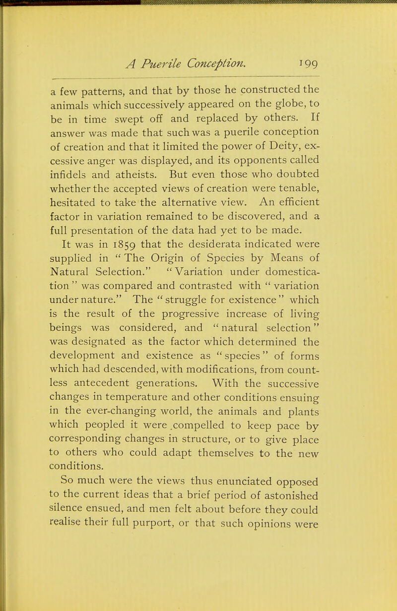 a few patterns, and that by those he constructed the animals which successively appeared on the globe, to be in time swept off and replaced by others. If answer was made that such was a puerile conception of creation and that it limited the power of Deity, ex- cessive anger was displayed, and its opponents called infidels and atheists. But even those who doubted whether the accepted views of creation were tenable, hesitated to take the alternative view. An efificient factor in variation remained to be discovered, and a full presentation of the data had yet to be made. It was in 1859 ^^at the desiderata indicated were supplied in  The Origin of Species by Means of Natural Selection.  Variation under domestica- tion  was compared and contrasted with  variation under nature. The struggle for existence which is the result of the progressive increase of living beings was considered, and  natural selection was designated as the factor which determined the development and existence as  species of forms which had descended, with modifications, from count- less antecedent generations. With the successive changes in temperature and other conditions ensuing in the ever-changing world, the animals and plants which peopled it were .compelled to keep pace by corresponding changes in structure, or to give place to others who could adapt themselves to the new conditions. So much were the views thus enunciated opposed to the current ideas that a brief period of astonished silence ensued, and men felt about before they could realise their full purport, or that such opinions were