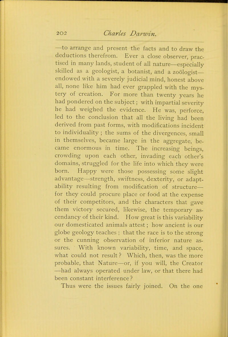—to arrange and present the facts and to draw the deductions therefrom. Ever a close observer, prac- tised in many lands, student of all nature—especially skilled as a geologist, a botanist, and a zoologist— endowed with a severely judicial mind, honest above all, none like him had ever grappled with the mys- tery of creation. For more than twenty years he had pondered on the subject; with impartial severity he had weighed the evidence. He was, perforce, led to the conclusion that all the living had been derived from past forms, with modifications incident to individuality ; the sums of the divergences, small in themselves, became large in the aggregate, be- came enormous in time. The increasing beings, crowding upon each other, invading each other's domains, struggled for the Hfe into which they were born. Happy were those possessing some slight advantage—strength, swiftness, dexterity, or adapt- ability resulting from modification of structure— for they could procure place or food at the expense of their competitors, and the characters that gave them victory secured, likewise, the temporary as- cendancy of their kind. How great is this variability our domesticated animals attest; how ancient is our globe geology teaches ; that the race is to the strong or the cunning observation of inferior nature as- sures. With known variability, time, and space, what could not result ? Which, then, was the more probable, that Nature—or, if you will, the Creator —had always operated under law, or that there had been constant interference ? Thus were the issues fairly joined. On the one