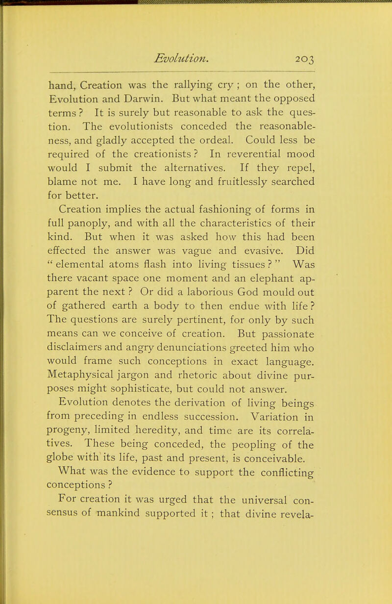 ■'>\v.',\. Evolution. 203 hand, Creation was the rallying cry ; on the other, Evolution and Darwin. But what meant the opposed terms ? It is surely but reasonable to ask the ques- tion. The evolutionists conceded the reasonable- ness, and gladly accepted the ordeal. Could less be required of the creationists ? In reverential mood would I submit the alternatives. If they repel, blame not me. I have long and fruitlessly searched for better. Creation implies the actual fashioning of forms in full panoply, and with all the characteristics of their kind. But when it was asked how this had been effected the answer was vague and evasive. Did  elemental atoms flash into living tissues ?  Was there vacant space one moment and an elephant ap- parent the next ? Or did a laborious God mould out of gathered earth a body to then endue with life ? The questions are surely pertinent, for only by such means can we conceive of creation. But passionate disclaimers and angry denunciations greeted him who would frame such conceptions in exact language. Metaphysical jargon and rhetoric about divine pur- poses might sophisticate, but could not answer. Evolution denotes the derivation of living beings from preceding in endless succession. Variation in progeny, limited heredity, and time are its correla- tives. These being conceded, the peophng of the globe with its life, past and present, is conceivable. What was the evidence to support the conflicting conceptions ? For creation it was urged that the universal con- sensus of mankind supported it ; that divine revela-