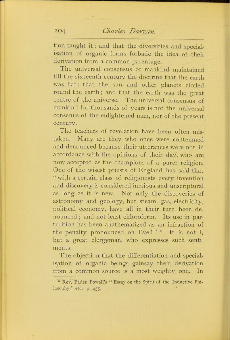 tion taught it; and that the diversities and special- isation of organic forms forbade the idea of their derivation from a common parentage. The universal'consensus of mankind maintained till the sixteenth century the doctrine that the earth was flat; that the sun and other planets circled round the earth; and that the earth was the great centre of the universe. The universal consensus of mankind for thousands of years is not the universal consenus of the enlightened man, nor of the present century. The teachers of revelation have been often mis- taken. Many are they who once were contemned and denounced because their utterances were not in accordance with the opinions of their day, who are now accepted as the champions of a purer religion. One of the wisest priests of England has said that  with a certain class of religionists every invention and discovery is considered impious and unscriptural as long as it is new. Not only the discoveries of astronomy and geology, but steam, gas, electricity, political economy, have all in their turn been de- nounced ; and not least chloroform. Its use in par- turition has been anathematized as an infraction of the penalty pronounced on Eve !  * It is not I, but a great clergyman, who expresses such senti- ments. The objection that the differentiation and special- isation of organic beings gainsay their derivation from a common source is a most weighty one. In * Rev. Baden Powell's  Essay on the Spirit of the Inductive Phi- losophy, etc., p. 455.