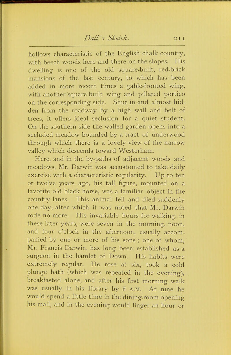 hollows characteristic of the English chalk country, with beech woods here and there on the slopes. His dwelling is one of the old square-built, red-brick mansions of the last century, to which has been added in more recent times a gable-fronted wing, with another square-built wing and pillared portico on the corresponding side. Shut in and almost hid- den from the roadway by a high wall and belt of trees, it offers ideal seclusion for a quiet student. On the southern side the walled garden opens into a secluded meadow bounded by a tract of underwood through which there is a lovely view of the narrow valley which descends toward Westerham. Here, and in the by-paths of adjacent woods and meadows, Mr. Darwin was accustomed to take daily exercise with a characteristic regularity. Up to ten or twelve years ago, his tall figure, mounted on a favorite old black horse, was a familiar object in the country lanes. This animal fell and died suddenly one day, after which it was noted that Mr. Darwin rode no more. His invariable hours for walking, in these later years, were seven in the morning, noon, and four o'clock in the afternoon, usually accom- panied by one or more of his sons ; one of whom, Mr. Francis Darwin, has long been established as a surgeon in the hamlet of Down. His habits were extremely regular. He rose at six, took a cold plunge bath (which was repeated in the evening), breakfasted alone, and after his first morning walk was usually in his library by 8 A.M. At nine he would spend a little time in the dining-room opening his mail, and in the evening would linger an hour or