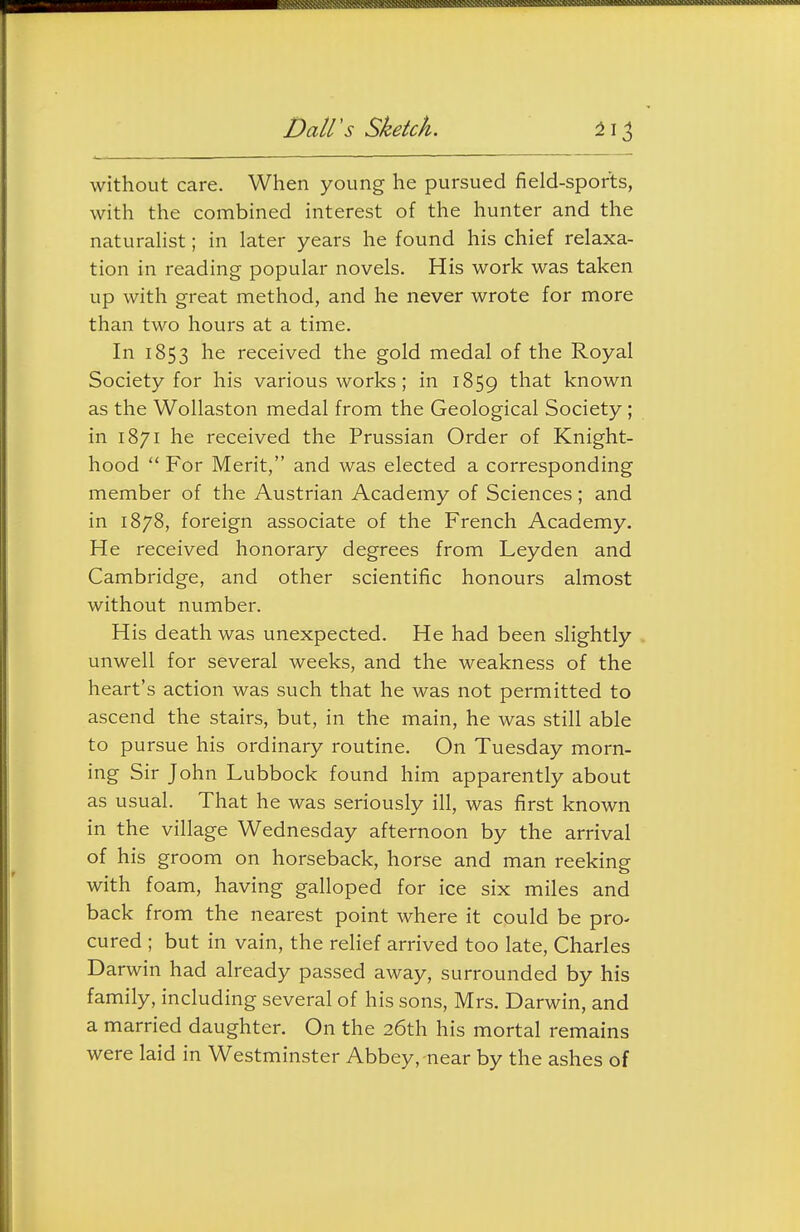 without care. When young he pursued field-sports, with the combined interest of the hunter and the naturahst; in later years he found his chief relaxa- tion in reading popular novels. His work was taken up with great method, and he never wrote for more than two hours at a time. In 1853 received the gold medal of the Royal Society for his various works ; in 1859 ^^^^ known as the Wollaston medal from the Geological Society ; in 1871 he received the Prussian Order of Knight- hood  For Merit, and was elected a corresponding member of the Austrian Academy of Sciences; and in 1878, foreign associate of the French Academy. He received honorary degrees from Leyden and Cambridge, and other scientific honours almost without number. His death was unexpected. He had been slightly unwell for several weeks, and the weakness of the heart's action was such that he was not permitted to ascend the stairs, but, in the main, he was still able to pursue his ordinary routine. On Tuesday morn- ing Sir John Lubbock found him apparently about as usual. That he was seriously ill, was first known in the village Wednesday afternoon by the arrival of his groom on horseback, horse and man reeking with foam, having galloped for ice six miles and back from the nearest point where it could be pro- cured ; but in vain, the relief arrived too late, Charles Darwin had already passed away, surrounded by his family, including several of his sons, Mrs. Darwin, and a married daughter. On the 26th his mortal remains were laid in Westminster Abbey, near by the ashes of