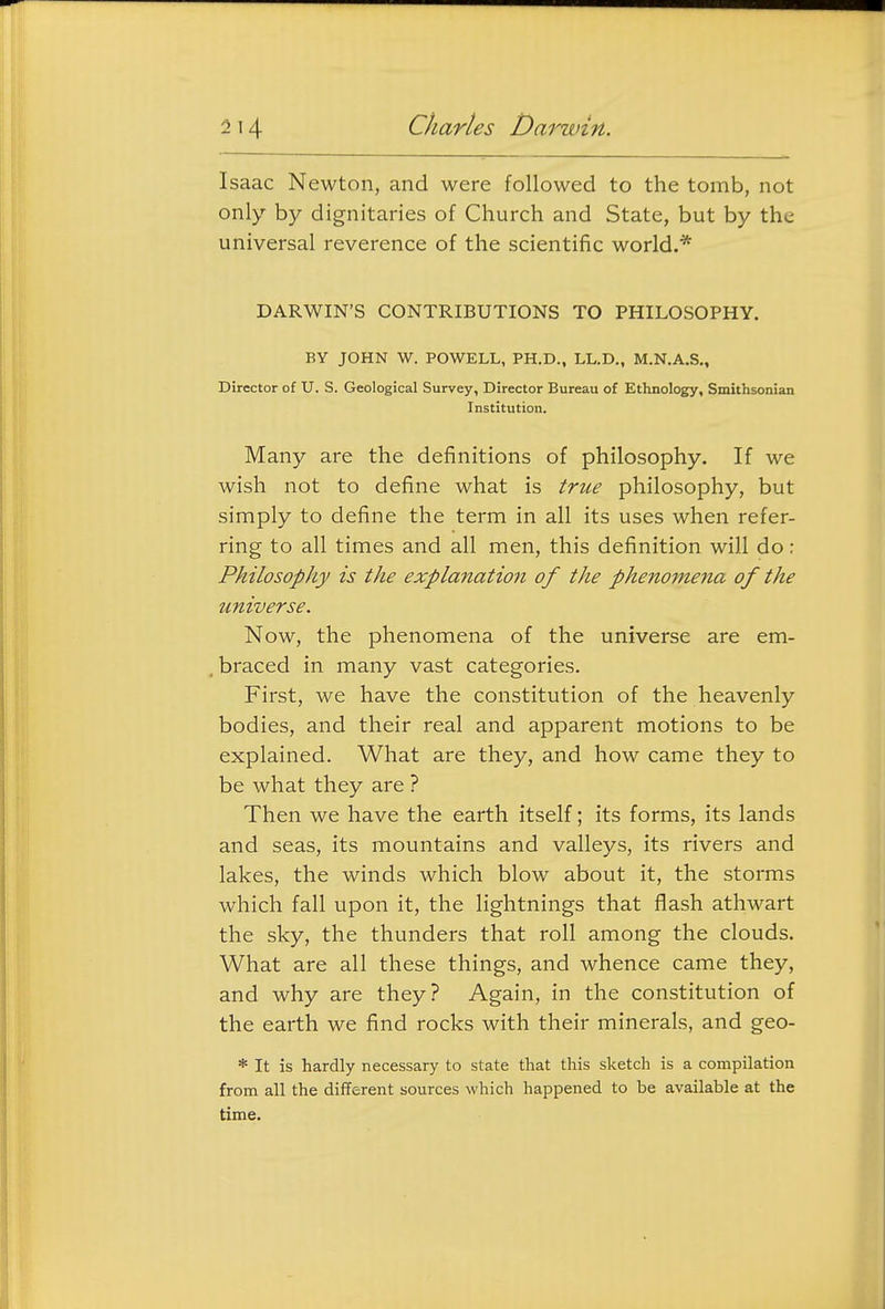 Isaac Newton, and were followed to the tomb, not only by dignitaries of Church and State, but by the universal reverence of the scientific world.* DARWIN'S CONTRIBUTIONS TO PHILOSOPHY. BY JOHN W. POWELL, PH.D., LL.D., M.N.A.S., Director of U. S. Geological Survey, Director Bureau of Ethnology, Smithsonian Institution. Many are the definitions of philosophy. If we wish not to define what is true philosophy, but simply to define the term in all its uses when refer- ring to all times and all men, this definition will do: Philosophy is the explanation of the phenomena of the universe. Now, the phenomena of the universe are em- braced in many vast categories. First, we have the constitution of the heavenly bodies, and their real and apparent motions to be explained. What are they, and how came they to be what they are ? Then we have the earth itself; its forms, its lands and seas, its mountains and valleys, its rivers and lakes, the winds which blow about it, the storms which fall upon it, the lightnings that flash athwart the sky, the thunders that roll among the clouds. What are all these things, and whence came they, and why are they? Again, in the constitution of the earth we find rocks with their minerals, and geo- * It is hardly necessary to state that this sketch is a compilation from all the different sources which happened to be available at the time.