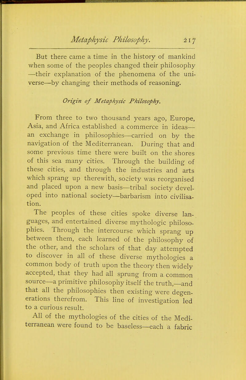 But there came a time in the history of mankind when some of the peoples changed their philosophy —their explanation of the phenomena of the uni- verse—by changing their methods of reasoning. Origin of Metaphysic Philosophy. From three to two thousand years ago, Europe, Asia, and Africa established a commerce in ideas— an exchange in philosophies—carried on by the navigation of the Mediterranean. During that and some previous time there were built on the shores of this sea many cities. Through the building of these cities, and through the industries and arts which sprang up therewith, society was reorganised and placed upon a new basis—tribal society devel- oped into national society—barbarism into civilisa- tion. The peoples of these cities spoke diverse lan- guages, and entertained diverse mythologic philoso- phies. Through the intercourse which sprang up between them, each learned of the philosophy of the other, and the scholars of that day attempted to discover in all of these diverse mythologies a common body of truth upon the theory then widely accepted, that they had all sprung from a common source—a primitive philosophy itself the truth,—and that all the philosophies then existing were degen- erations therefrom. This line of investigation led to a curious result. All of the mythologies of the cities of the Medi- terranean were found to be baseless—each a fabric