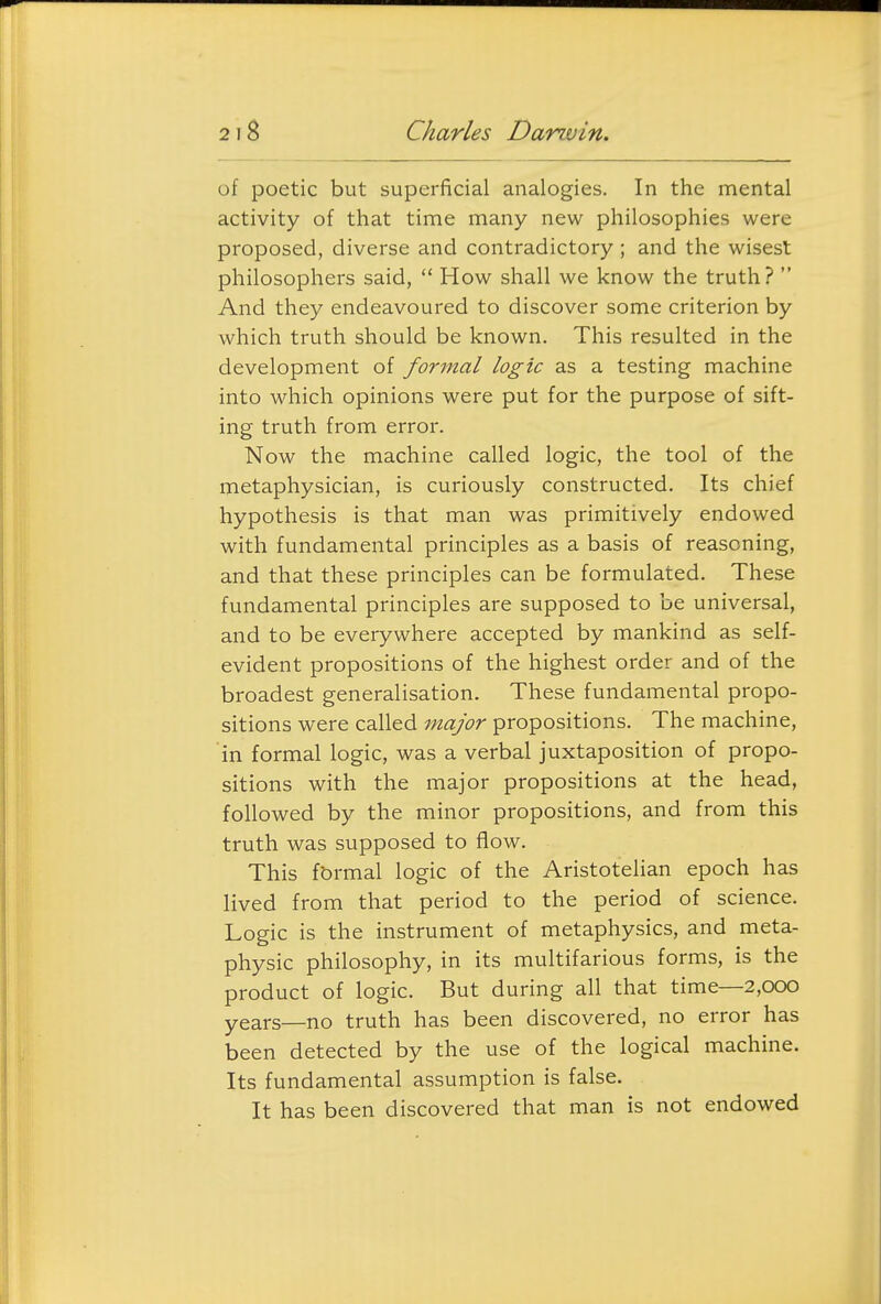 of poetic but superficial analogies. In the mental activity of that time many new philosophies were proposed, diverse and contradictory; and the wisest philosophers said, How shall we know the truth?  And they endeavoured to discover some criterion by which truth should be known. This resulted in the development of formal logic as a testing machine into which opinions were put for the purpose of sift- ing truth from error. Now the machine called logic, the tool of the metaphysician, is curiously constructed. Its chief hypothesis is that man was primitively endowed with fundamental principles as a basis of reasoning, and that these principles can be formulated. These fundamental principles are supposed to be universal, and to be everywhere accepted by mankind as self- evident propositions of the highest order and of the broadest generalisation. These fundamental propo- sitions were called major propositions. The machine, in formal logic, was a verbal juxtaposition of propo- sitions with the major propositions at the head, followed by the minor propositions, and from this truth was supposed to flow. This fbrmal logic of the Aristotelian epoch has lived from that period to the period of science. Logic is the instrument of metaphysics, and meta- physic philosophy, in its multifarious forms, is the product of logic. But during all that time—2,000 years—no truth has been discovered, no error has been detected by the use of the logical machine. Its fundamental assumption is false. It has been discovered that man is not endowed