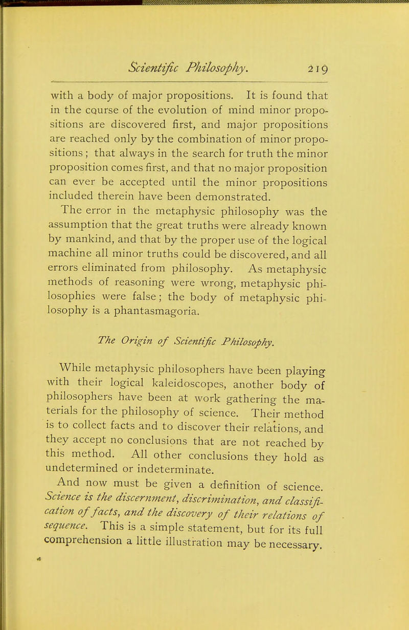Scientific Philosophy. with a body of major propositions. It is found that in the course of the evolution of mind minor propo- sitions are discovered first, and major propositions are reached only by the combination of minor propo- sitions ; that always in the search for truth the minor proposition comes first, and that no major proposition can ever be accepted until the minor propositions included therein have been demonstrated. The error in the metaphysic philosophy was the assumption that the great truths were already known by mankind, and that by the proper use of the logical machine all minor truths could be discovered, and all errors eliminated from philosophy. As metaphysic methods of reasoning were wrong, metaphysic phi- losophies were false ; the body of metaphysic phi- losophy is a phantasmagoria. The Origin of Scientific Philosophy. While metaphysic philosophers have been playing with their logical kaleidoscopes, another body of philosophers have been at work gathering the ma- terials for the philosophy of science. Their method is to collect facts and to discover their relations, and they accept no conclusions that are not reached by this method. All other conclusions they hold as undetermined or indeterminate. And now must be given a definition of science. Science is the discernment, discrimination, and classifi- cation of facts, and the discovery of their relations of sequence. This is a simple statement, but for its full comprehension a little illustration may be necessary.