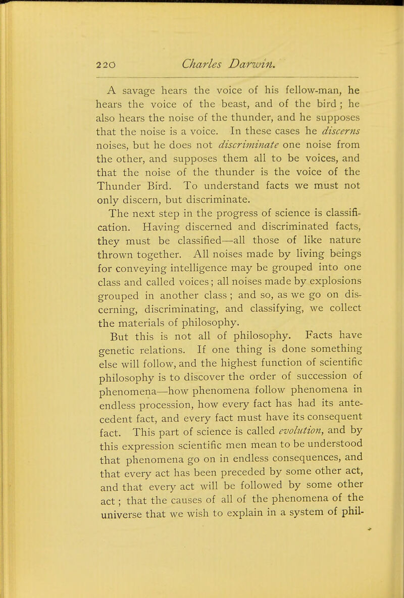 A savage hears the voice of his fellow-man, he hears the voice of the beast, and of the bird ; he also hears the noise of the thunder, and he supposes that the noise is a voice. In these cases he discerns noises, but he does not discriminate one noise from the other, and supposes them all to be voices, and that the noise of the thunder is the voice of the Thunder Bird. To understand facts we m.ust not only discern, but discriminate. The next step in the progress of science is classifi- cation. Having discerned and discriminated facts, they must be classified—all those of like nature thrown together. All noises made by living beings for conveying intelhgence may be grouped into one class and called voices; all noises made by explosions grouped in another class ; and so, as we go on dis- cerning, discriminating, and classifying, we collect the materials of philosophy. But this is not all of philosophy. Facts have genetic relations. If one thing is done something else will follow, and the highest function of scientific philosophy is to discover the order of succession of phenomena—how phenomena follow phenomena in endless procession, how every fact has had its ante- cedent fact, and every fact must have its consequent fact. This part of science is called evolution, and by this expression scientific men mean to be understood that phenomena go on in endless consequences, and that every act has been preceded by some other act, and that every act will be followed by some other act; that the causes of all of the phenomena of the universe that we wish to explain in a system of phil-