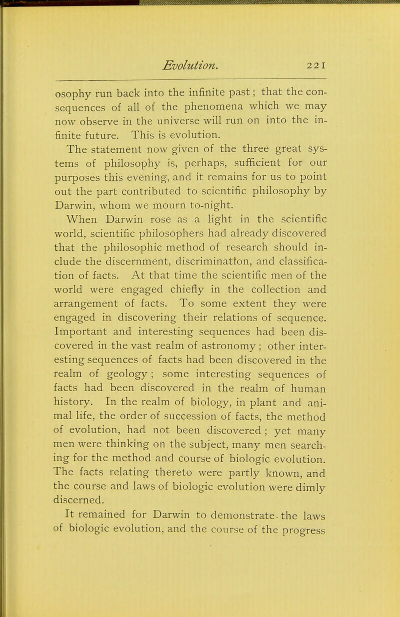Evolution. 22 1 osophy run back into the infinite past; that the con- sequences of all of the phenomena which we may now observe in the universe will run on into the in- finite future. This is evolution. The statement now given of the three great sys- tems of philosophy is, perhaps, sufficient for our purposes this evening, and it remains for us to point out the part contributed to scientific philosophy by Darwin, whom we mourn to-night. When Darwin rose as a light in the scientific world, scientific philosophers had already discovered that the philosophic method of research should in- clude the discernment, discriminatton, and classifica- tion of facts. At that time the scientific men of the world were engaged chiefly in the collection and arrangement of facts. To some extent they were engaged in discovering their relations of sequence. Important and interesting sequences had been dis- covered in the vast realm of astronomy ; other inter- esting sequences of facts had been discovered in the realm of geology ; some interesting sequences of facts had been discovered in the realm of human history. In the realm of biology, in plant and ani- mal hfe, the order of succession of facts, the method of evolution, had not been discovered ; yet many men were thinking on the subject, many men search- ing for the method and course of biologic evolution. The facts relating thereto were partly known, and the course and laws of biologic evolution were dimly discerned. It remained for Darwin to demonstrate-the laws of biologic evolution, and the course of the progress