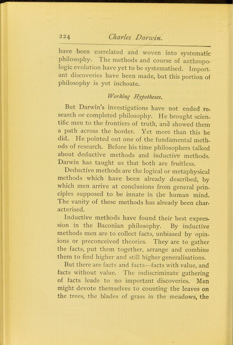 have been correlated and woven into systematic philosophy. The methods and course of anthropo- logic evolution have yet to be systematised. Import- ant discoveries have been made, but this portion of philosophy is yet inchoate. Working Hypotheses. But Darwin's investigations have not ended re- search or completed philosophy. He brought scien- tific men to the frontiers of truth, anci showed them a path across the border. Yet more than this he did. He pointed out one of the fundamental meth- ods of research. Before his time philosophers talked about deductive methods and inductive methods. Darwin has taught us that both are fruitless. Deductive methods are the logical or metaphysical methods which have been already described, by which men arrive at conclusions from general prin- ciples supposed to be innate in the human mind. The vanity of these methods has already been char- acterised. Inductive methods have found their best expres- sion in the Baconian philosophy. By inductive methods men are to collect facts, unbiased by opin- ions or preconceived theories. They are to gather the facts, put them together, arrange and combine them to find higher and still higher generalisations. But there are facts and facts—facts with value, and facts without value. The indiscriminate gathering of facts leads to no important discoveries. Men might devote themselves to counting the leaves on the trees, the blades of grass in the meadows, the