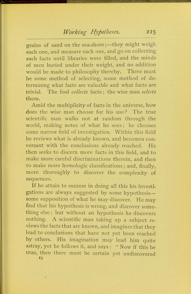 grains of sand on the sea-shore ;—they might weigh each one, and measure each one, and go on collecting such facts until libraries were filled, and the minds of men buried under their weight, and no addition would be made to philosophy thereby. There must be some method of selecting, some method of de- termining what facts are valuable and what facts are trivial. The fool collects facts ; the wise man selects them. Amid the multiplicity of facts in the universe, how does the wise man choose for his use ? The true scientific man walks not at random through the world, making notes of what he sees ; he chooses some narrow field of investigation. Within this field he reviews what is already known, and becomes con- versant with the conclusions already reached. He then seeks to discern more facts in this field, and to make more careful discriminations therein, and then to make more homologic classifications; and, finally, more thoroughly to discover the complexity of sequences. If he attain to success in doing all this his investi- gations are always suggested by some hypothesis— some supposition of what he may discover. He may find that his hypothesis is wrong, and discover some- thing else ; but without an hypothesis he discovers nothing. A scientific man taking up a subject re- views the facts that are known, and imagines that they lead to conclusions that have not yet been reached by others. His imagination may lead him quite astray, yet he follows it, and says :  Now if this be true, then there must be certain yet undiscovered