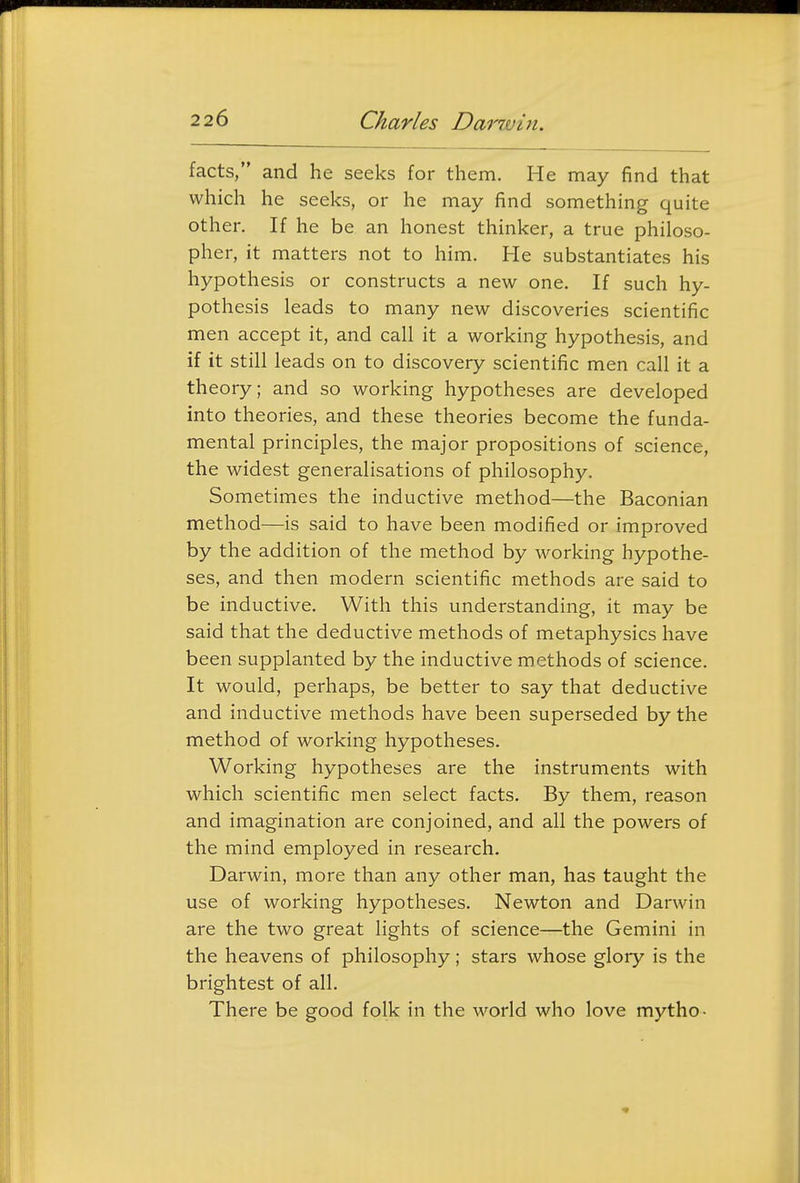 facts, and he seeks for them. He may find that which he seeks, or he may find something quite other. If he be an honest thinker, a true philoso- pher, it matters not to him. He substantiates his hypothesis or constructs a new one. If such hy- pothesis leads to many new discoveries scientific men accept it, and call it a working hypothesis, and if it still leads on to discovery scientific men call it a theory; and so working hypotheses are developed into theories, and these theories become the funda- mental principles, the major propositions of science, the widest generalisations of philosophy. Sometimes the inductive method—the Baconian method—is said to have been modified or improved by the addition of the method by working hypothe- ses, and then modern scientific methods are said to be inductive. With this understanding, it may be said that the deductive methods of metaphysics have been supplanted by the inductive methods of science. It would, perhaps, be better to say that deductive and inductive methods have been superseded by the method of working hypotheses. Working hypotheses are the instruments with which scientific men select facts. By them, reason and imagination are conjoined, and all the powers of the mind employed in research. Darwin, more than any other man, has taught the use of working hypotheses. Newton and Darwin are the two great lights of science—the Gemini in the heavens of philosophy; stars whose glory is the brightest of all. There be good folk in the world who love mytho-