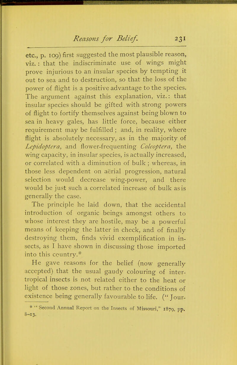 etc., p. 109) first suggested the most plausible reason, viz. : that the indiscriminate use of wings might prove injurious to an insular species by tempting it out to sea and to destruction, so that the loss of the power of flight is a positive advantage to the species. The argument against this explanation, viz.: that insular species should be gifted with strong powers of flight to fortify themselves against being blown to sea in heavy gales, has little force, because either requirement may be fulfilled ; and, in reality, where flight is absolutely necessary, as in the majority of Lepidoptera, and flower-frequenting Coleoptera, the wing capacity, in insular species, is actually increased, or correlated with a diminution of bulk ; whereas, in those less dependent on aerial progression, natural selection would decrease wing-power, and there would be just such a correlated increase of bulk as is generally the case. The principle he laid down, that the accidental introduction of organic beings amongst others to whose interest they are hostile, may be a powerful means of keeping the latter in check, and of finally destroying them, finds vivid exemplification in in- sects, as I have shown in discussing those imported into this country.* He gave reasons for the belief (now generally accepted) that the usual gaudy colouring of inter- tropical insects is not related either to the heat or light of those zones, but rather to the conditions of existence being generally favourable to life. ( Jour- *  Second Annual Report on the Insects of Missouri, 1879, pp. 8-^13.