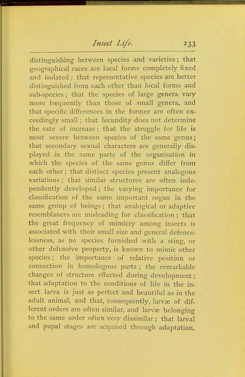 distinguishing between species and varieties ; that geographical races are local forms completely fixed and isolated ; that representative species are better distinguished from each other than local forms and sub-species ; that the species of large genera vary- more frequently than those of small genera, and that specific differences in the former are often ex- ceedingly small; that fecundity does not determine the rate of increase ; that the struggle for life is most severe between species of the same genus; that secondary sexual characters are generally dis- played in the same parts of the organisation in which the species of the same genus differ from each other ; that distinct species present analogous variations ; that similar structures are often inde- pendently developed ; the varying importance for classification of the same important organ in the same group of beings ; that analogical or adaptive resemblances are misleading for classification ; that the great frequency of mimicry among insects is associated with their small size and general defence- lessness, as no species furnished with a sting, or other defensive property, is known to mimic other species; the importance of relative position or connection in homologous parts ; the remarkable changes of structure effected during development; that adaptation to the conditions of life in the in- sect larva is just as perfect and beautiful as in the adult animal, and that, consequently, larvae of dif- ferent orders are often similar, and larvae belonging to the same order often very dissimilar; that larval and pupal stages are acquired through adaptation,