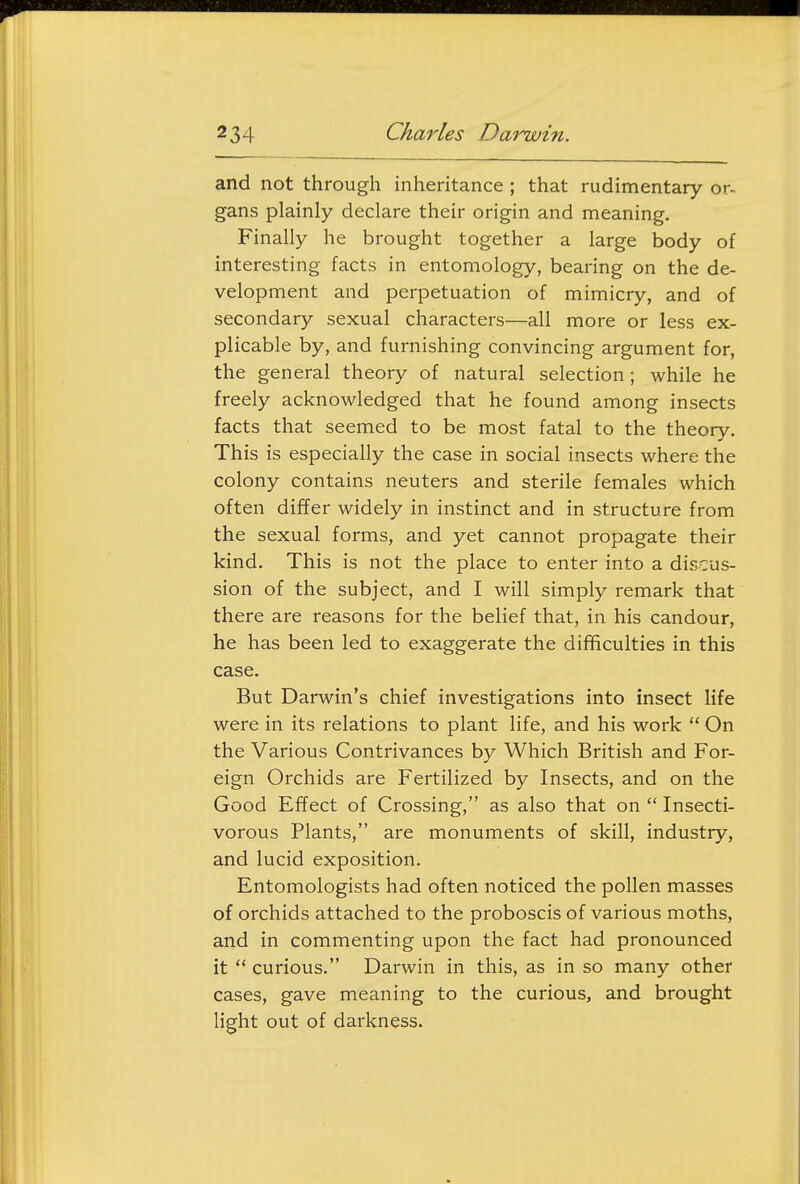 and not through inheritance ; that rudimentary or- gans plainly declare their origin and meaning. Finally he brought together a large body of interesting facts in entomology, bearing on the de- velopment and perpetuation of mimicry, and of secondary sexual characters—all more or less ex- plicable by, and furnishing convincing argument for, the general theory of natural selection; while he freely acknowledged that he found among insects facts that seemed to be most fatal to the theory. This is especially the case in social insects where the colony contains neuters and sterile females which often differ widely in instinct and in structure from the sexual forms, and yet cannot propagate their kind. This is not the place to enter into a discus- sion of the subject, and I will simply remark that there are reasons for the belief that, in his candour, he has been led to exaggerate the difificulties in this case. But Darwin's chief investigations into insect life were in its relations to plant life, and his work  On the Various Contrivances by Which British and For- eign Orchids are Fertilized by Insects, and on the Good Effect of Crossing, as also that on  Insecti- vorous Plants, are monuments of skill, industry, and lucid exposition. Entomologists had often noticed the pollen masses of orchids attached to the proboscis of various moths, and in commenting upon the fact had pronounced it  curious. Darwin in this, as in so many other cases, gave meaning to the curious, and brought light out of darkness.