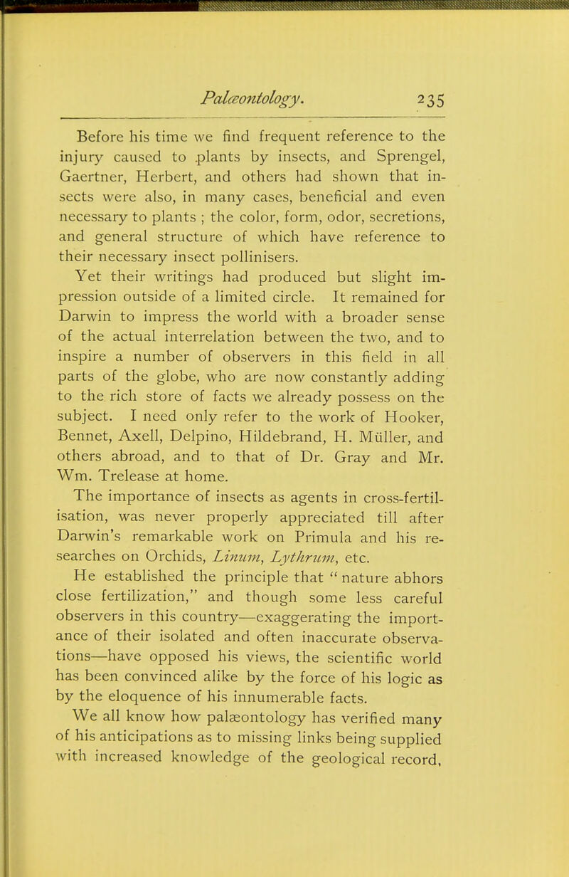 Before his time we find frequent reference to the injury caused to .plants by insects, and Sprengel, Gaertner, Herbert, and others had shown that in- sects were also, in many cases, beneficial and even necessary to plants ; the color, form, odor, secretions, and general structure of which have reference to their necessary insect pollinisers. Yet their writings had produced but slight im- pression outside of a limited circle. It remained for Darwin to impress the world with a broader sense of the actual interrelation between the two, and to inspire a number of observers in this field in all parts of the globe, who are now constantly adding to the rich store of facts we already possess on the subject. I need only refer to the work of Hooker, Bennet, Axell, Delpino, Hildebrand, H. Muller, and others abroad, and to that of Dr. Gray and Mr. Wm. Trelease at home. The importance of insects as agents in cross-fertil- isation, was never properly appreciated till after Darwin's remarkable work on Primula and his re- searches on Orchids, Linum, Lythrum, etc. He established the principle that  nature abhors close fertilization, and though some less careful observers in this country—exaggerating the import- ance of their isolated and often inaccurate observa- tions—have opposed his views, the scientific world has been convinced alike by the force of his logic as by the eloquence of his innumerable facts. We all know how palaeontology has verified many of his anticipations as to missing links being supplied with increased knowledge of the geological record,