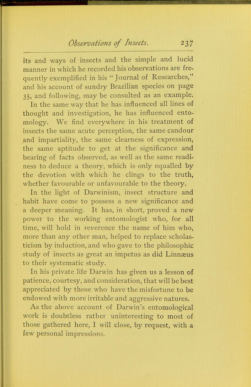 ObservaHons of Insects. its and ways of insects and the simple and lucid manner in which he recorded his observations are fre- quently exemplified in his  Journal of Researches, and his account of sundry Brazihan species on page 35, and following, may be consulted as an example. In the same way that he has influenced all lines of thought and investigation, he has influenced ento- mology. We find everywhere in his treatment of insects the same acute perception, the same candour and impartiality, the same clearness of expression, the same aptitude to get at the significance and bearing of facts observed, as well as the same readi- ness to deduce a theory, which is only equalled by the devotion with which he clings to the truth, whether favourable or unfavourable to the theory. In the light of Darwinism, insect structure and habit have come to possess a new significance and a deeper meaning. It has, in short, proved a new power to the working entomologist who, for all time, will hold in reverence the name of him who, more than any other man, helped to replace scholas- ticism by induction, and who gave to the philosophic study of insects as great an impetus as did Linnaeus to their systematic study. In his private life Darwin has given us a lesson of patience, courtesy, and consideration, that will be best appreciated by those who have the misfortune to be endowed with more irritable and aggressive natures. As the above account of Darwin's entomological work is doubtless rather uninteresting to most of those gathered here, I will close, by request, with a few personal impressions.