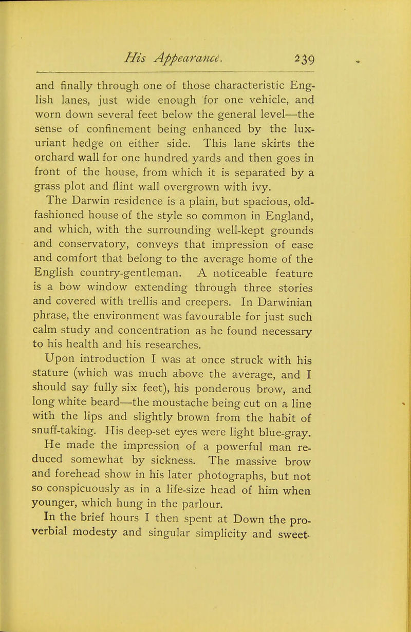His Appearance. and finally through one of those characteristic Eng- lish lanes, just wide enough for one vehicle, and worn down several feet below the general level—the sense of confinement being enhanced by the lux- uriant hedge on either side. This lane skirts the orchard wall for one hundred yards and then goes in front of the house, from which it is separated by a grass plot and flint wall overgrown with ivy. The Darwin residence is a plain, but spacious, old- fashioned house of the style so common in England, and which, with the surrounding well-kept grounds and conservatory, conveys that impression of ease and comfort that belong to the average home of the English country-gentleman. A noticeable feature is a bow window extending through three stories and covered with trellis and creepers. In Darwinian phrase, the environment was favourable for just such calm study and concentration as he found necessary to his health and his researches. Upon introduction I was at once struck with his stature (which was much above the average, and I should say fully six feet), his ponderous brow, and long white beard—the moustache being cut on a line with the lips and slightly brown from the habit of snuff-taking. His deep-set eyes were light blue-gray. He made the impression of a powerful man re- duced somewhat by sickness. The massive brow and forehead show in his later photographs, but not so conspicuously as in a life-size head of him when younger, which hung in the parlour. In the brief hours I then spent at Down the pro- verbial modesty and singular simplicity and sweet
