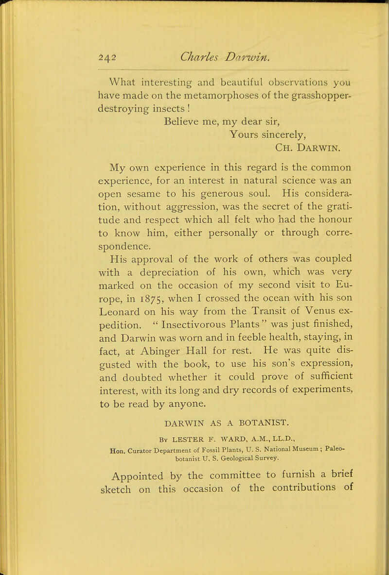 What interesting and beautiful observations you have made on the metamorphoses of the grasshopper- destroying insects! Believe me, my dear sir, Yours sincerely, Ch. Darwin. My own experience in this regard is the common experience, for an interest in natural science was an open sesame to his generous soul. His considera- tion, without aggression, was the secret of the grati- tude and respect which all felt v/ho had the honour to know him, either personally or through corre- spondence. His approval of the work of others was coupled with a depreciation of his own, which was very marked on the occasion of my second visit to Eu- rope, in 1875, when I crossed the ocean with his son Leonard on his way from the Transit of Venus ex- pedition.  Insectivorous Plants was just finished, and Darwin was worn and in feeble health, staying, in fact, at Abinger Hall for rest. He was quite dis- gusted with the book, to use his son's expression, and doubted whether it could prove of sufficient interest, with its long and dry records of experiments, to be read by anyone. DARWIN AS A BOTANIST. By LESTER F. WARD, A.M., LL.D., Hon. Curator Department of Fossil Plants, U. S. National Museum; Paleo- botanist U. S. Geological Survey. Appointed by the committee to furnish a brief sketch on this occasion of the contributions of