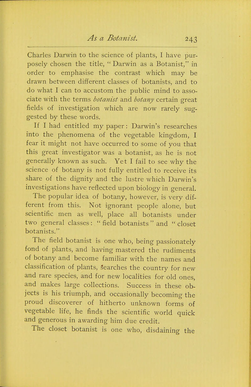 As a Botanist. Charles Darwin to the science of plants, I have pur- posely chosen the title,  Darwin as a Botanist, in order to emphasise the contrast which may be drawn between different classes of botanists, and to do what I can to accustom the public mind to asso- ciate with the terms botanist and botany certain great fields of investigation which are now rarely sug- gested by these words. If I had entitled my paper: Darwin's researches into the phenomena of the vegetable kingdom, I fear it might not have occurred to some of you that this great investigator was a botanist, as he is not generally known as such. Yet I fail to see why the science of botany is not fully entitled to receive its share of the dignity and the lustre which Darwin's investigations have reflected upon biology in general. The popular idea of botany, however, is very dif- ferent from this. Not ignorant people alone, but scientific men as well, place all botanists under two general classes :  field botanists  and  closet botanists. The field botanist is one who, being passionately fond of plants, and having mastered the rudiments of botany and become familiar with the names and classification of plants, 5earches the country for new and rare species, and for new localities for old ones, and makes large collections. Success in these ob- jects is his triumph, and occasionally becoming the proud discoverer of hitherto unknown forms of vegetable life, he finds the scientific world quick and generous in awarding him due credit. The closet botanist is one who, disdaining the