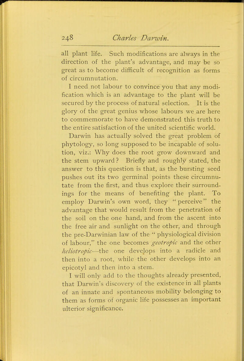 all plant life. Such modifications are always in the direction of the plant's advantage, and may be so great as to become difficult of recognition as forms of circumnutation. I need not labour to convince you that any modi- fication which is an advantage to the plant will be secured by the process of natural selection. It is the glory of the great genius whose labours we are here to commemorate to have demonstrated this truth to the entire satisfaction of the united scientific world. Darwin has actually solved the great problem of phytology, so long supposed to be incapable of solu- tion, viz.: Why does the root grow downward and the stem upward ? Briefly and roughly stated, the answer to this question is that, as the bursting seed pushes out its two germinal points these circumnu- tate from the first, and thus explore their surround- ings for the means of benefiting the plant. To employ Darwin's own word, they perceive the advantage that would result from the penetration of the soil on the one hand, and from the ascent into the free air and sunlight on the other, and through the pre-Darwinian law of the  physiological division of labour, the one becomes geotropic and the other heliotropic—the one develops into a radicle and then into a root, while the other develops into an epicotyl and then into a stem. I will only add to the thoughts already presented, that Darwin's discovery of the existence in all plants of an innate and spontaneous mobility belonging to them as forms of organic life possesses an important ulterior significance.