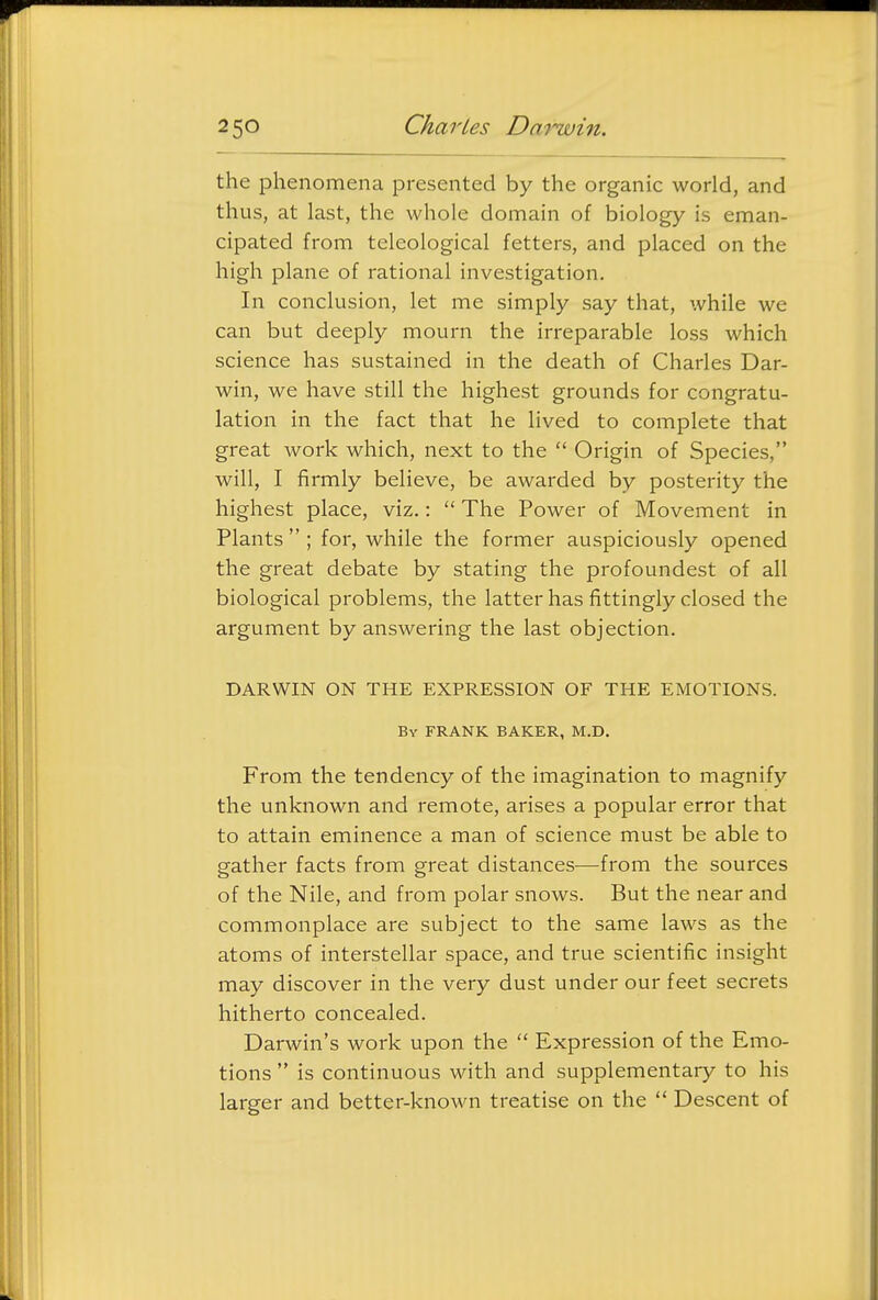 the phenomena presented by the organic world, and thus, at last, the whole domain of biology is eman- cipated from teleological fetters, and placed on the high plane of rational investigation. In conclusion, let me simply say that, while we can but deeply mourn the irreparable loss which science has sustained in the death of Charles Dar- win, we have still the highest grounds for congratu- lation in the fact that he lived to complete that great work which, next to the  Origin of Species, will, I firmly believe, be awarded by posterity the highest place, viz.:  The Power of Movement in Plants  ; for, while the former auspiciously opened the great debate by stating the profoundest of all biological problems, the latter has fittingly closed the argument by answering the last objection. DARWIN ON THE EXPRESSION OF THE EMOTIONS. By frank baker, M.D. From the tendency of the imagination to magnify the unknown and remote, arises a popular error that to attain eminence a man of science must be able to gather facts from great distances—from the sources of the Nile, and from polar snows. But the near and commonplace are subject to the same laws as the atoms of interstellar space, and true scientific insight may discover in the very dust under our feet secrets hitherto concealed. Darwin's work upon the  Expression of the Emo- tions  is continuous with and supplementary to his larger and better-known treatise on the  Descent of