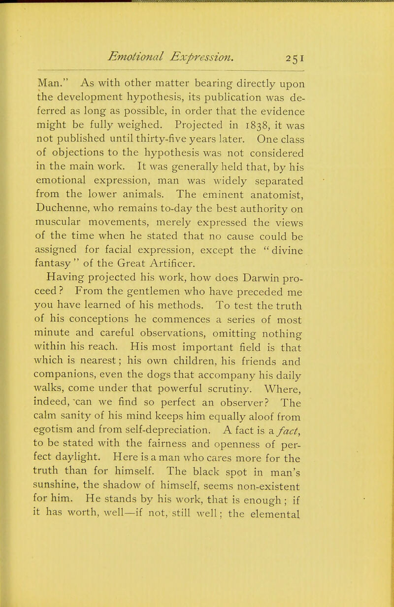 Man. As with other matter bearing directly upon the development hypothesis, its publication was de- ferred as long as possible, in order that the evidence might be fully weighed. Projected in 1838, it was not published until thirty-five years later. One class of objections to the hypothesis was not considered in the main work. It was generally held that, by his emotional expression, man was widely separated from the lower animals. The eminent anatomist, Duchenne, who remains to-day the best authority on muscular movements, merely expressed the views of the time when he stated that no cause could be assigned for facial expression, except the  divine fantasy of the Great Artificer. Having projected his work, how does Darwin pro- ceed ? From the gentlemen who have preceded me you have learned of his methods. To test the truth of his conceptions he commences a series of most minute and careful observations, omitting nothing within his reach. His most important field is that which is nearest; his own children, his friends and companions, even the dogs that accompany his daily walks, come under that powerful scrutiny. Where, indeed, can we find so perfect an observer? The calm sanity of his mind keeps him equally aloof from egotism and from self-depreciation. A fact is a fact, to be stated with the fairness and openness of per- fect daylight. Here is a man who cares more for the truth than for himself. The black spot in man's sunshine, the shadow of himself, seems non-existent for him. He stands by his work, that is enough ; if it has worth, well—if not, still well; the elemental