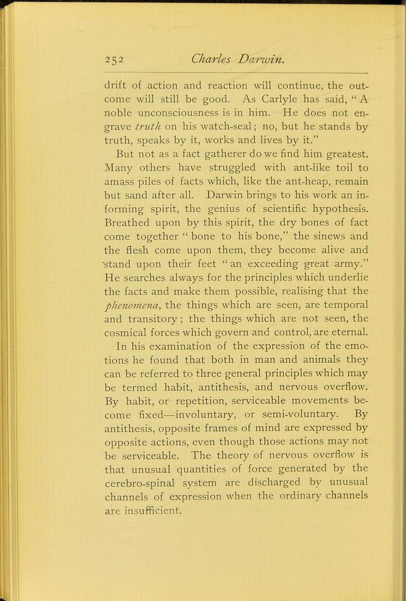 drift of action and reaction will continue, the out- come will still be good. As Carlyle has said,  A noble unconsciousness is in him. He does not en- grave trtith on his watch-seal; no, but he stands by truth, speaks by it, works and lives by it. But not as a fact gatherer do we find him greatest. Many others have struggled with ant-like toil to amass piles of facts which, like the ant-heap, remain but sand after all. Darwin brings to his work an in- forming spirit, the genius of scientific hypothesis. Breathed upon by this spirit, the dry bones of fact come together  bone to his bone, the sinews and the flesh come upon them, they become alive and stand upon their feet  an exceeding great army. He searches always for the principles which underlie the facts and make them possible, realising that the phenomena, the things which are seen, are temporal and transitory; the things which are not seen, the cosmical forces which govern and control, are eternal. In his examination of the expression of the emo- tions he found that both in man and animals they can be referred to three general principles which may be termed habit, antithesis, and nervous overflow. By habit, or repetition, serviceable movements be- come fixed—involuntary, or semi-voluntary. By antithesis, opposite frames of mind are expressed by opposite actions, even though those actions may not be serviceable. The theory of nervous overflow is that unusual quantities of force generated by the cerebro-spinal system are discharged by unusual channels of expression when the ordinary channels are insufficient.