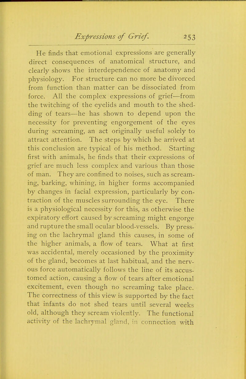He finds that emotional expressions are generally direct consequences of anatomical structure, and clearly shows the interdependence of anatomy and physiology. For structure can no more be divorced from function than matter can be dissociated from force. All the complex expressions of grief—from the twitching of the eyelids and mouth to the shed- ding of tears—he has shown to depend upon the necessity for preventing engorgement of the eyes during screaming, an act originally useful solely to. attract attention. The steps by which he arrived at this conclusion are typical of his method. Starting first with animals, he finds that their expressions of grief are much less complex and various than those of man. They are confined to noises, such as scream- ing, barking, whining, in higher forms accompanied by changes in facial expression, particularly by con- traction of the muscles surrounding the eye. There is a physiological necessity for this, as otherwise the expiratory effort caused by screaming might engorge and rupture the small ocular blood-vessels. By press- ing on the lachrymal gland this causes, in some of the higher animals, a flow of tears. What at first was accidental, merely occasioned by the proximity of the gland, becomes at last habitual, and the nerv- ous force automatically follows the line of its accus- tomed action, causing a flow of tears after emotional excitement, even though no screaming take place. The correctness of this view is supported by the fact that infants do not shed tears until several weeks old, although they scream violently. The functional activity of the lachrymal gland, in connection with