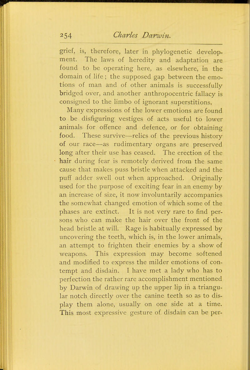 grief, is, therefore, later in phylogenetic develop- ment. The laws of heredity and adaptation are found to be operating here, as elsewhere, in the domain of life; the supposed gap between the emo- tions of man and of other animals is successfully bridged over, and another anthropocentric fallacy is consigned to the limbo of ignorant superstitions. Many expressions of the lower emotions are found to be disfiguring vestiges of acts useful to lower animals for ofTence and defence, or for obtaining food. These survive—relics of the previous history of our race—as rudimentary organs are preserved long after their use has ceased. The erection of the hair during fear is remotely derived from the same cause that makes puss bristle when attacked and the pufT adder swell out when approached. Originally used for the purpose of exciting fear in an enemy by an increase of size, it now involuntarily accompanies the somewhat changed emotion of which some of the phases are extinct. It is not very rare to find per- sons who can make the hair over the front of the head bristle at will. Rage is habitually expressed by uncovering the teeth, which is, in the lower animals, an attempt to frighten their enemies by a show of weapons. This expression may become softened and modified to express the milder emotions of con- tempt and disdain. I have met a lady who has to perfection the rather rare accomplishment mentioned by Darwin of drawing up the upper lip iii a triangu- lar notch directly over the canine teeth so as to dis- play them alone, usually on one side at a time. This most expressive gesture of disdain can be per-