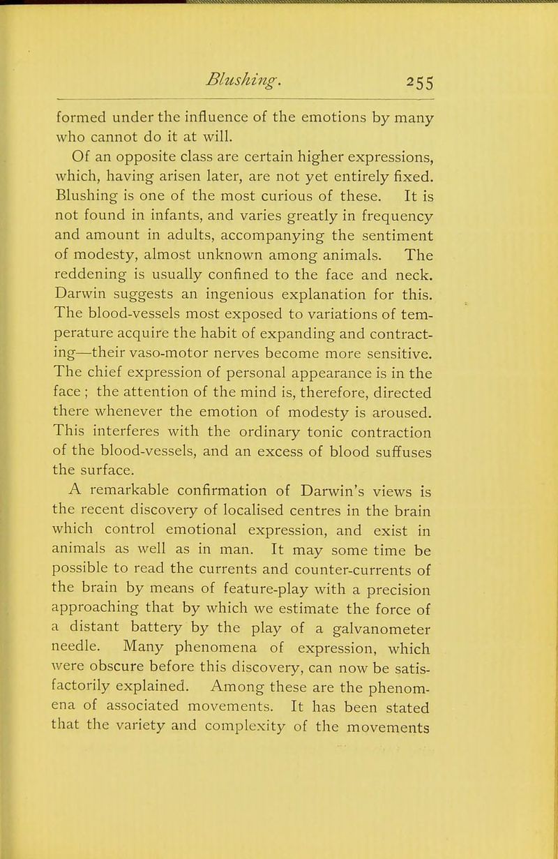 formed under the influence of the emotions by many who cannot do it at will. Of an opposite class are certain higher expressions, which, having arisen later, are not yet entirely fixed. Blushing is one of the most curious of these. It is not found in infants, and varies greatly in frequency and amount in adults, accompanying the sentiment of modesty, almost unknown among animals. The reddening is usually confined to the face and neck. Darwin suggests an ingenious explanation for this. The blood-vessels most exposed to variations of tem- perature acquire the habit of expanding and contract- ing—their vaso-motor nerves become more sensitive. The chief expression of personal appearance is in the face ; the attention of the mind is, therefore, directed there whenever the emotion of modesty is aroused. This interferes with the ordinary tonic contraction of the blood-vessels, and an excess of blood suffuses the surface. A remarkable confirmation of Darwin's views is the recent discovery of localised centres in the brain which control emotional expression, and exist in animals as well as in man. It may some time be possible to read the currents and counter-currents of the brain by means of feature-play with a precision approaching that by which we estimate the force of a distant battery by the play of a galvanometer needle. Many phenomena of expression, which were obscure before this discovery, can now be satis- factorily explained. Among these are the phenom- ena of associated movements. It has been stated that the variety and complexity of the movements