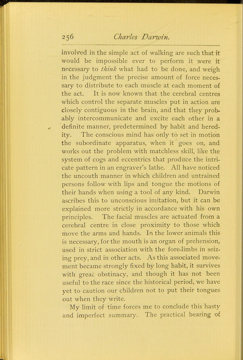 involved in the simple act of walking are such that it would be impossible ever to perform it were it necessary to think what had to be done, and weigh in the judgment the precise amount of force neces- sary to distribute to each muscle at each moment of the act. It is now known that the cerebral centres which control the separate muscles put in action are closely contiguous in the brain, and that they prob- ably intercommunicate and excite each other in a definite manner, predetermined by habit and hered- ity. The conscious mind has only to set in motion the subordinate apparatus, when it goes on, and works out the problem with matchless skill, like the system of cogs and eccentrics that produce the intri- cate pattern in an engraver's lathe. All have noticed the uncouth manner in which children and untrained persons follow with lips and tongue the motions of their hands when using a tool of any kind. Darwin ascribes this to unconscious imitation, but it can be explained more strictly in accordance with his own principles. The facial muscles are actuated from a cerebral centre in close proximity to those which move the arms and hands. In the lower animals this is necessary, for the mouth is an organ of prehension, used in strict association with the fore-limbs in seiz- ing prey, and in other acts. As this associated move- ment became strongly fixed by long habit, it survives with greac obstinacy, and though it has not been useful to the race since the historical period, we have yet to caution our children not to put their tongues out when they write. My limit of time forces me to conclude this hasty and imperfect summary. The practical bearing of
