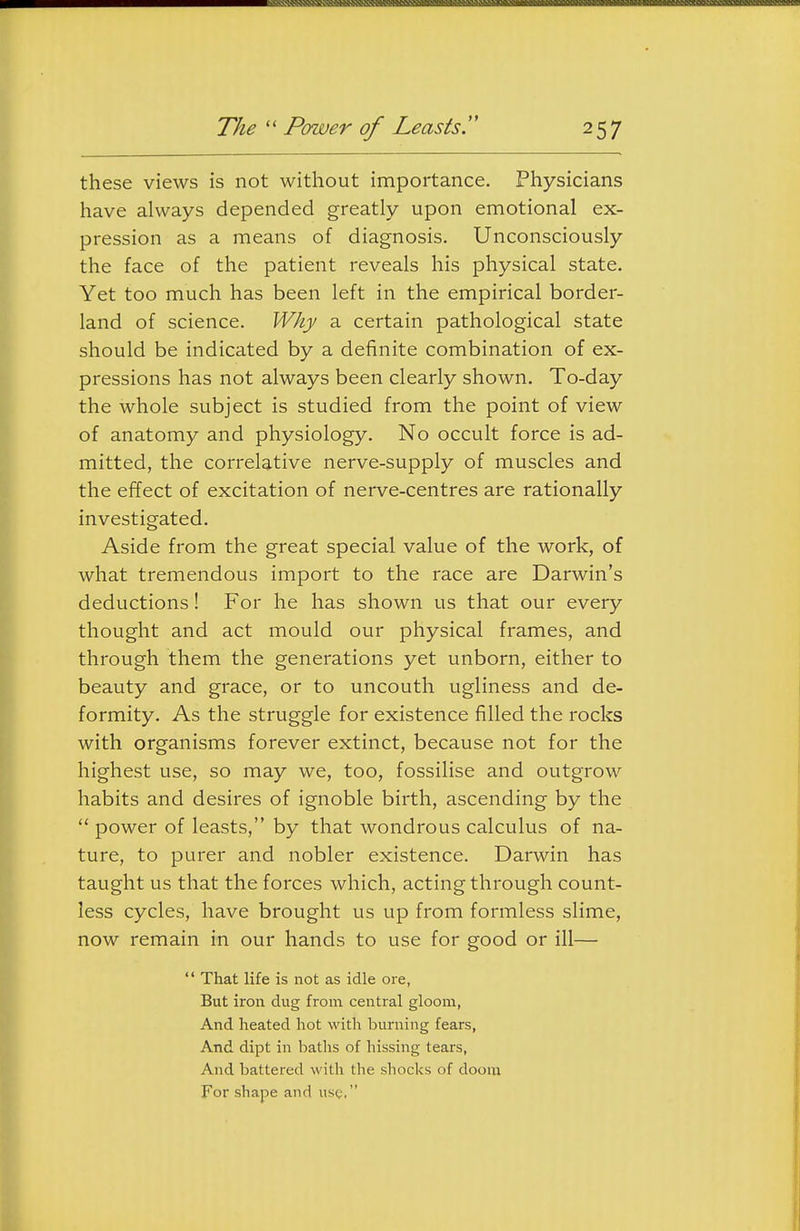 these views is not without importance. Physicians have always depended greatly upon emotional ex- pression as a means of diagnosis. Unconsciously the face of the patient reveals his physical state. Yet too much has been left in the empirical border- land of science. Why a certain pathological state should be indicated by a definite combination of ex- pressions has not always been clearly shown. To-day the whole subject is studied from the point of view of anatomy and physiology. No occult force is ad- mitted, the correlative nerve-supply of muscles and the effect of excitation of nerve-centres are rationally investigated. Aside from the great special value of the work, of what tremendous import to the race are Darwin's deductions! For he has shown us that our every thought and act mould our physical frames, and through them the generations yet unborn, either to beauty and grace, or to uncouth ugliness and de- formity. As the struggle for existence filled the rocks with organisms forever extinct, because not for the highest use, so may we, too, fossilise and outgrow habits and desires of ignoble birth, ascending by the  power of leasts, by that wondrous calculus of na- ture, to purer and nobler existence. Darwin has taught us that the forces which, acting through count- less cycles, have brought us up from formless slime, now remain in our hands to use for good or ill—  That life is not as idle ore, But iron dug from central gloom, And heated hot with burning fears, And dipt in baths of hissing tears, And battered with the shocks of doom For shape and use,