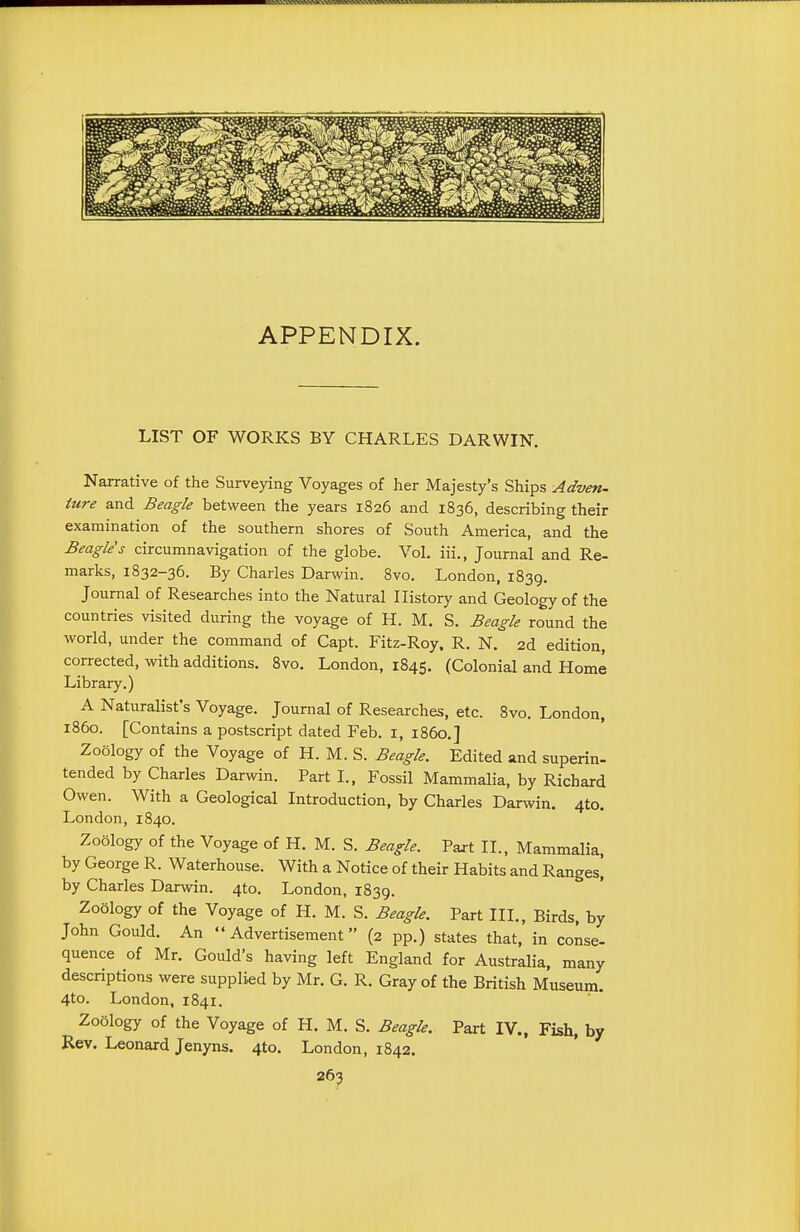 APPENDIX. LIST OF WORKS BY CHARLES DARWIN. Narrative of the Surveying Voyages of her Majesty's Ships Adven- ture and Beagle between the years 1826 and 1836, describing their examination of the southern shores of South America, and the Beagle's circumnavigation of the globe. Vol. iii., Journal and Re- marks, 1832-36. By Charles Darwin. 8vo. London, 1839. Journal of Researches into the Natural History and Geology of the countries visited during the voyage of H. M. S. Beagle round the world, under the command of Capt. Fitz-Roy, R. N. 2d edition, corrected, with additions. 8vo. London, 1845. (Colonial and Home Library.) A Naturalist's Voyage. Journal of Researches, etc. Svo. London, i860. [Contains a postscript dated Feb. i, i860.] Zoology of the Voyage of H. M. S. Beagle. Edited and superin- tended by Charies Darwin. Part I., Fossil Mammalia, by Richard Owen. With a Geological Introduction, by Charles Darwin. 4to. London,1840. Zoology of the Voyage of H. M. S. Beagle. Paxt IL, Mammalia, by George R. Waterhouse. With a Notice of their Habits and Ranges^ by Charles Darwin. 4to. London, 1839. Zoology of the Voyage of H. M. S. Beagle. Part III., Birds, by John Gould. An  Advertisement (2 pp.) states that, in conse- quence of Mr. Gould's having left England for Australia, many descriptions were supplied by Mr. G. R. Gray of the British Museum. 4to. London, 1841. Zoology of the Voyage of H. M. S. Beagle. Part IV., Fish, by Rev. Leonard Jenyns. 4to. London, 1842.