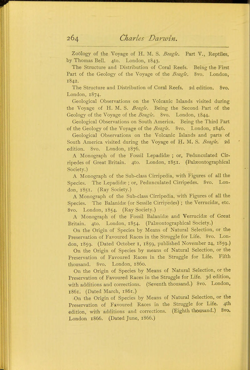 Zoology of the Voyage of H. M. S. Beagle. Part V., Reptiles, by Thomas Bell. 4to. London, 1843. The Structure and Distribution of Coral Reefs. Being the First Part of the Geology of the Voyage of the Beagle. 8vo. London, 1842. The Structure and Distribution of Coral Reefs. 2d edition. 8vo. London, 1874. Geological Observations on the Volcanic Islands visited during the Voyage of H. M. S. Beagle. Being the Second Part of the Geology of the Voyage of the Beagle. 8vo. London, 1844. Geological Observations on South America. Being the Third Part of the Geology of the Voyage of the Beagle. 8vo. London, 1846. Geological Observations on the Volcanic Islands and parts of South America visited during the Voyage of H. M. .S. Beagle. 2d edition. 8vo. London, 1876. A Monograph of the Fossil Lepadidse ; or. Pedunculated Cir- ripedes of Great Britain. 4to. London, 1851. (Palseontographical Society.) A Monograph of the Sub-class Cirripedia, wiXh. Figures of all the Species. The Lepadidee ; or. Pedunculated Cirripedes. 8vo. Lon- don, 1851. (Ray Society.) A Monograph of the Sub-class Cirripedia, with Figures of all the Species. The Balanidse (or Sessile Cirripedes) ; the Verrucidse, etc. 8vo. London, 1854. (Ray Society.) A Monograph of the Fossil Balanidse and Verrucidse of Great Britain. 4to. London, 1854. (Palseontographical Society.) On the Origin of Species by Means of Natural Selection, or the Preservation of Favoured Races in the Struggle for Life. Svo. Lon- don, 1859. (Dated October i, 1859, published November 24, 1859.) On the Origin of Species by means of Natural Selection, or the Preservation of Favoured Races in the Struggle for Life. Fifth thousand. Svo. London, i860. On the Origin of Species by Means of Natural Selection, or the Preservation of Favoured Races in the Struggle for Life. 3d edition, with additions and corrections. (Seventh thousand.) Svo. London, 1861. (Dated March, IS61.) On the Origin of Species by Means of Natural Selection, or the Preservation of Favoured Races in the Struggle for Life. 4th edition, with additions and corrections. (Eighth thousand.) Svo. London 1866. (Dated June, 1866.)