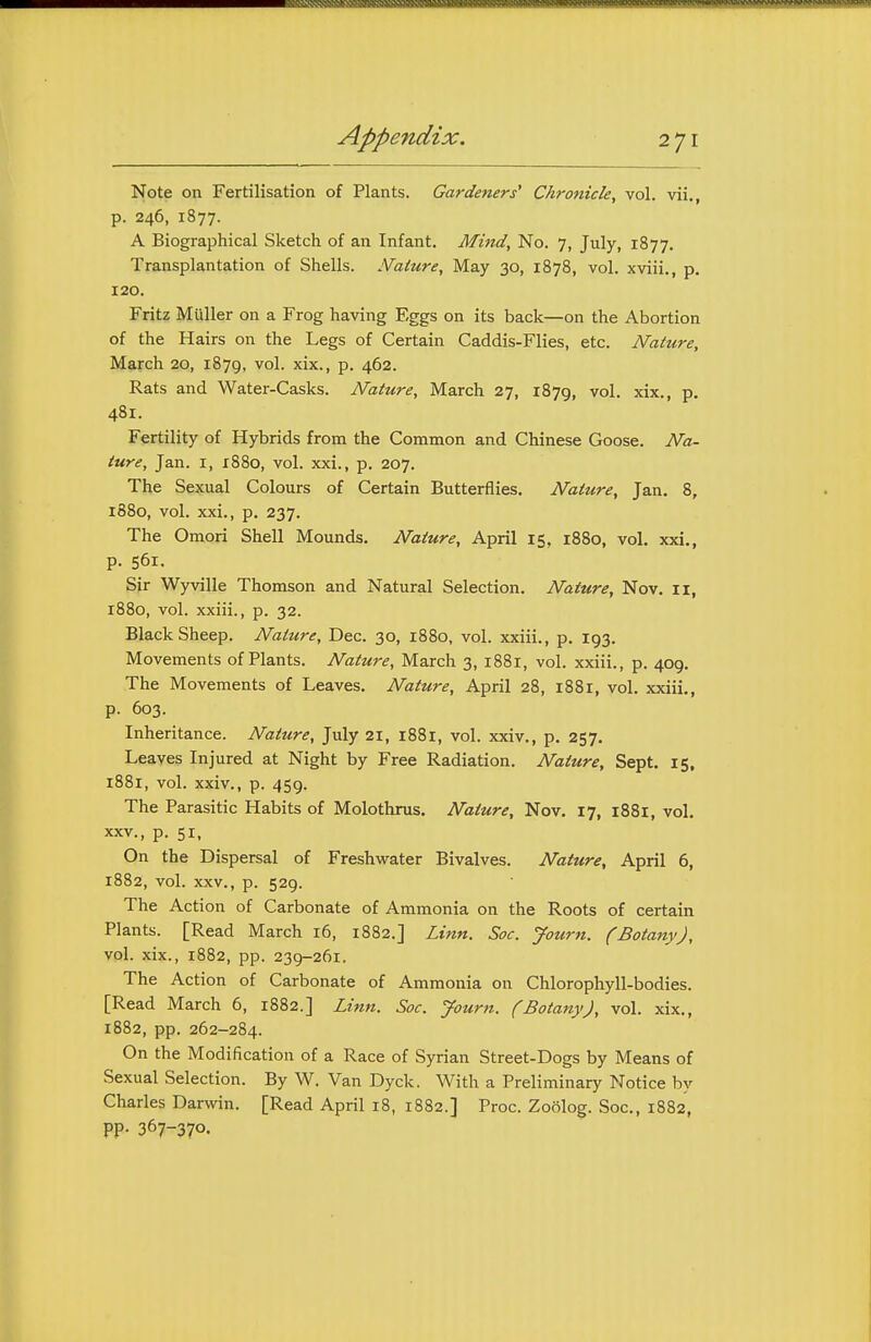 Note on Fertilisation of Plants. Gardeners' Chronicle, vol. vii., p. 246, 1877. A Biographical Sketch of an Infant. Mind, No. 7, July, 1877. Transplantation of Shells. Mature, May 30, 1878, vol. xviii., p. 120. Fritz Muller on a Frog having Eggs on its back—on the Abortion of the Hairs on the Legs of Certain Caddis-Flies, etc. Nature, March 20, 1879, ^ol- xix., p. 462. Rats and Water-Casks. Nature, March 27, 1879, vol. xix., p. 481. Fertility of Hybrids from the Common and Chinese Goose. Na- ture, Jan. I, x88o, vol. xxi., p. 207. The Sexual Colours of Certain Butterflies, Nature, Jan, 8, 1880, vol. xxi., p. 237. The Omori Shell Mounds. Nature, April 15, 1880, vol, xxi., p. 561. Sir Wyville Thomson and Natural Selection. Nature, Nov. 11, 1880, vol. xxiii., p. 32. Black Sheep. Nature, Dec. 30, 1880, vol. xxiii., p. 193. Movements of Plants. Nature, March 3, 1881, vol. xxiii., p. 409. The Movements of Leaves. Nature, April 28, 1881, vol. xxiii., p. 603. Inheritance. Nature, July 21, 1881, vol. xxiv., p. 257, Leaves Injured at Night by Free Radiation. Nature, Sept, 15, 1881, vol. xxiv., p. 459. The Parasitic Habits of Molothrus, Nature, Nov, 17, 1881, vol. XXV., p. 51, On the Dispersal of Freshwater Bivalves. Nature, April 6, 1882, vol. XXV., p. 529. The Action of Carbonate of Ammonia on the Roots of certain Plants. [Read March 16, 1882.] Linn. Soc. Journ. (Botany), vol. xix., 1882, pp. 239-261. The Action of Carbonate of Ammonia on Chlorophyll-bodies. [Read March 6, 1882.] Linn. Soc. Journ. (Botany), vol. xix., 1882, pp. 262-284. On the Modification of a Race of Syrian Street-Dogs by Means of Sexual Selection. By W. Van Dyck. With a Preliminary Notice by Charles Darwin. [Read April 18, 1882.] Proc. Zoolog. Soc, 1882, pp. 367-370.