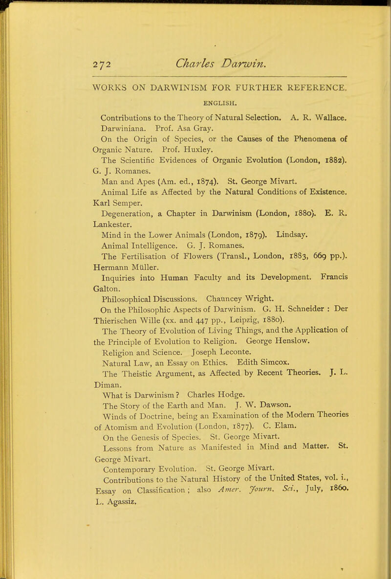 WORKS ON DARWINISM FOR FURTHER REFERENCE. ENGLISH. Contributions to the Theory of Natural Selection. A. R. Wallace. Darwiniana. Prof. Asa Gray. On the Origin of Species, or the Causes of the Phenomena of Organic Nature. Prof. Huxley. The Scientific Evidences of Organic Evolution (London, 1882). G. J. Romanes. Man and Apes (Am. ed., 1874). St. George Mivart. Animal Life as Affected by the Natural Conditions of Existence. Karl Semper. Degeneration, a Chapter in Darwinism (London, 1880). E. R. Lankester. Mind in the Lower Animals (London, 1879). Lindsay. Animal Intelligence. G. J. Romanes. The Fertilisation of Flowers (Transl., London, 1883, 669 pp.). Hermann Miiller. Inquiries into Human Faculty and its Development. Francis Galton. Philosophical Discussions. Chauncey Wright. On the Philosophic Aspects of Darwinism. G. H. Schneider : Der Thierischen Wille (xx. and 447 pp., Leipzig, 1880). The Theory of Evolution of Living Things, and the Application of the Principle of Evolution to Religion. George Henslow. Religion and Science. Joseph Leconte. Natural Law, an Essay on Ethics. Edith Simcox. The Theistic Argument, as Affected by Recent Theories. J. L. Diman. What is Darwinism ? Charles Hodge. The Story of the Earth and Man. J. W. Dawson. Winds of Doctrine, being an Examination of the Modem Theories of Atomism and Evolution (London, 1877). C. Elam. On the Genesis of Species. St. George Mivart. Lessons from Nature as Manifested in Mind and Matter. St. George Mivart. Contemporary Evolution. St. George Mivart. Contributions to the Natural History of the United States, vol. i., Essay on Classification; also Amer. Journ. Set., July, i860. L. Agassiz,