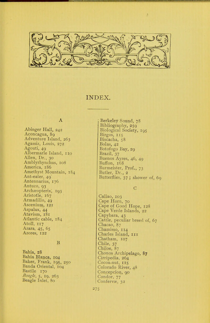 INDEX. A Abinger Hall, 242 Aconcagua, 89 Adventure Island, 263 Agassiz, Louis, 272 Agouti, 49 Albermarle Island, no Allen, Dr., 30 Amblyrhynchus, 108 America, 186 Amethyst Mountain, 184 Ant-eater, 49' Antennarius, 176 Antuco, 93 Archceopterix; 193 Aristotle, 167 Armadillo, 49 Ascenium, 121 Aspalax, 44 Atavism, 181 Atlantic cable, 184 Atoll, 117 Azara, 45, 65 Azores, 122 B Bahia, 28 Bahia Blanca, 104 Baker, Frank, 195, 250 Banda Oriental, 104 Bastile 170 Beagk, 5, 19, 263 Beagle Inlet, 80 Berkeley Sound, 78 Bibliography, 259 Biological Society, 195 Birgos, 115 Biscacha, 58 Bolas, 42 Botofogo Bay, 29 Brazil, 37 Buenos Ayres, 46, 49 Buflon, 168 Burmeister, Prof., 73 Butler, Dr., 2 Butterflies, 37 ; shower of, 69 C Callao, 103 Cape Horn, 70 Cape of Good Hope, 128 Cape Verde Islands, 22 Capybara, 43 Cattle, peculiar breed of, 67 Chacao, 87 Chamisso, 114 Charles Island, in Chatham, 107 Chile, 37 Chiloe, 87 Chonos Archipelago, 87 Cirripedia, 264 Cocoa-nut, 115 Colorado River, 48 Concepcion, 90 Condor, 77 Confervas, 32