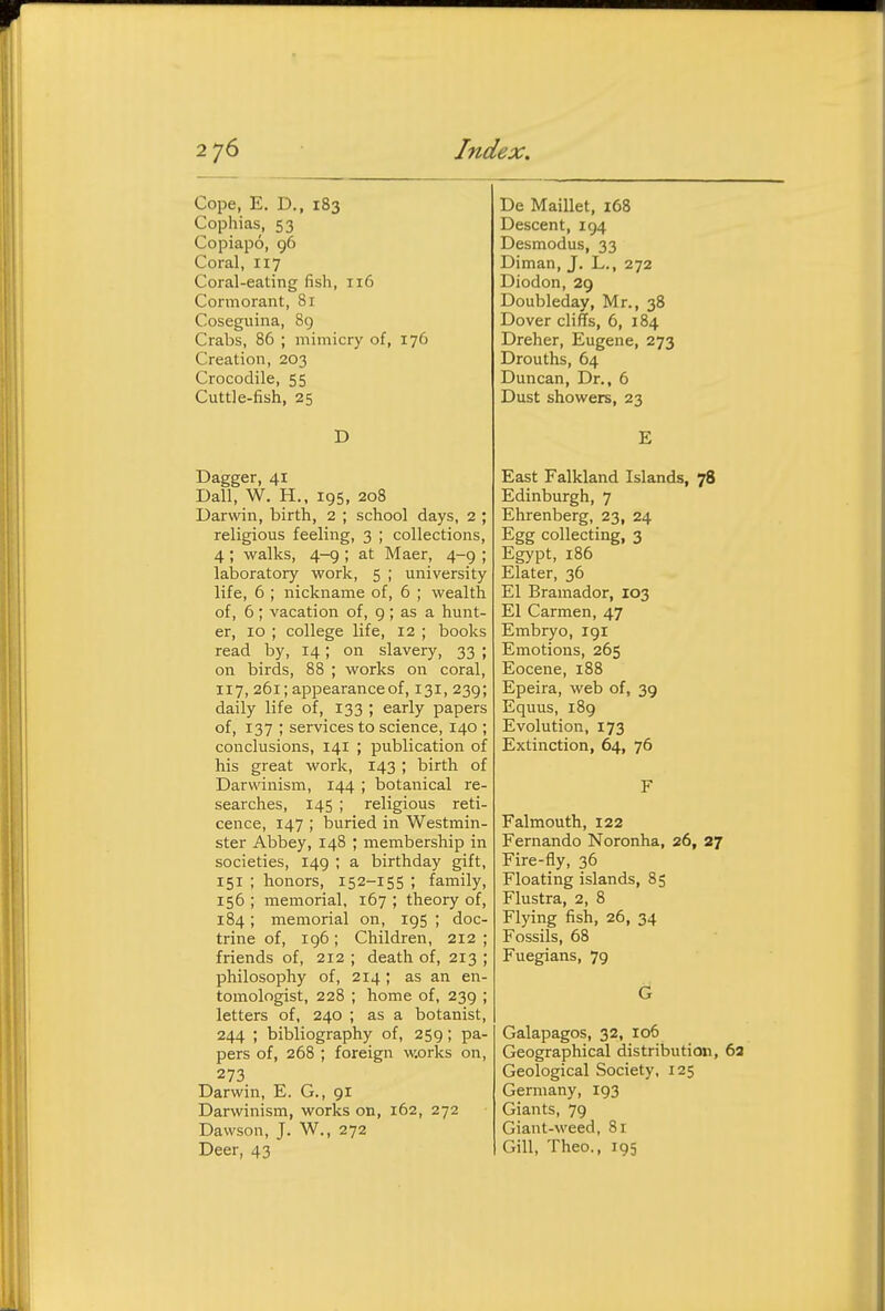 Cope, E. D., 183 Cophias, 53 Copiapo, 96 Coral, 117 Coral-eating fish, 116 Cormorant, 81 Coseguina, 89 Crabs, 86 ; mimicry of, 176 Creation, 203 Crocodile, 55 Cuttle-fish, 25 D Dagger, 41 Ball, W. H.. 195, 208 Darwin, birth, 2 ; school days, 2 ; religious feeling, 3 ; collections, 4; walks, 4-9 ; at Maer, 4-9 ; laboratory work, 5 ; university life, 6 ; nickname of, 6 ; wealth of, 6 ; vacation of, 9 ; as a hunt- er, 10 ; college life, 12 ; books read by, 14; on slavery, 33 ; on birds, 88 ; works on coral, 117, 261; appearance of, 131, 239; daily life of, 133 ; early papers of, 137 ; services to science, 140 ; conclusions, 141 ; publication of his great work, 143 ; birth of Darwinism, 144 ; botanical re- searches, 145 ; religious reti- cence, 147 ; buried in Westmin- ster Abbey, 148 ; membership in societies, 149 ; a birthday gift, 151 ; honors, 152-155 ; family, 156 ; memorial, 167 ; theory of, 184; memorial on, 195 ; doc- trine of, 196; Children, 212 ; friends of, 212 ; death of, 213 ; philosophy of, 214 ; as an en- tomologist, 228 ; home of, 239 ; letters of, 240 ; as a botanist, 244 ; bibliography of, 259; pa- pers of, 268 ; foreign w.orks on, 273. Darwin, E. G., 91 Darwinism, works on, 162, 272 Dawson, J. W., 272 Deer, 43 De Maillet, 168 Descent, 194 Desmodus, 33 Diman, J, L., 272 Diodon, 29 Doubleday, Mr., 38 Dover cliffs, 6, 184 Dreher, Eugene, 273 Drouths, 64 Duncan, Dr., 6 Dust showers, 23 E East Falkland Islands, 78 Edinburgh, 7 Ehrenberg, 23, 24 Egg collecting, 3 Egypt, 186 Elater, 36 El Bramador, 103 El Carmen, 47 Embryo, 191 Emotions, 265 Eocene, 188 Epeira, web of, 39 Equus, 189 Evolution, 173 Extinction, 64, 76 F Falmouth, 122 Fernando Noronha, 26, 27 Fire-fly, 36 Floating islands, 85 Flustra, 2, 8 Flying fish, 26, 34 Fossils, 68 Fuegians, 79 G Galapagos, 32, 106 Geographical distribution, 6a Geological Society, 125 Germany, 193 Giants, 79 Giant-weed, 81 Gill, Theo., 195