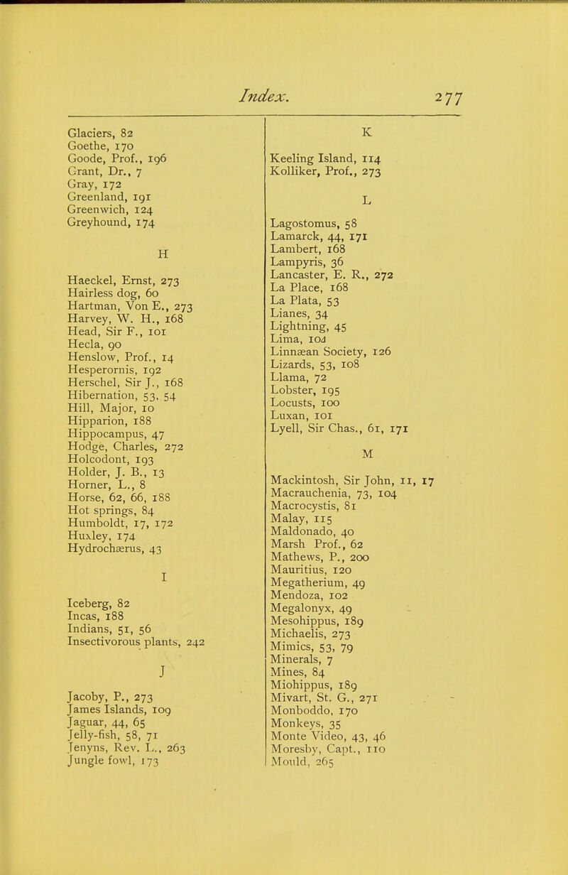 Glaciers, 82 Goethe, 170 Goode, Prof., 196 Grant, Dr., 7 Gray, 172 Greenland, igr Greenwich, 124 Greyhound, 174 H Haeckel, Ernst, 273 Hairless dog, 60 Hartman, Von E., 273 Harvey, W. H., 168 Head, Sir F., 101 Hecla, go Henslow, Prof., 14 Hesperornis, 192 Herschel, Sir J., 168 Hibernation, 53, 54 Hill, Major, 10 Hipparion, 188 Hippocampus, 47 Hodge, Charles, 272 Holcodont, 193 Holder, J. B., 13 Horner, L., 8 Horse, 62, 66, 188 Hot springs, 84 Humboldt, 17, 172 Huxley, 174 Hydrochasrus, 43 I Iceberg, 82 Incas, 188 Indians, 51, 56 Insectivorous plants, 242 J Jacoby, P., 273 James Islands, log Jaguar, 44, 65 Jelly-fish, 58, 71 Jenyns, Rev. I,., 263 Jungle fowl, 173 K Keeling Island, 114 Kolliker, Prof., 273 L Lagostomus, 58 Lamarck, 44, 171 Lambert, 168 Lampyris, 36 Lancaster, E. R., 272 La Place, 168 La Plata, 53 Lianes, 34 Lightning, 45 Lima, lOJ Linnaean Society, 126 Lizards, 53, 108 Llama, 72 Lobster, 195 Locusts, 100 Luxan, loi Lyell, Sir Chas., 61, 171 M Mackintosh, Sir John, 11, 17 Macrauchenia, 73, 104 Macrocystis, 81 Malay, 115 Maldonado, 40 Marsh Prof., 62 Mathews, P., 200 Mauritius, 120 Megatherium, 4g Mendoza, 102 Megalonyx, 49 Mesohippus, i8g Michaelis, 273 Mimics, 53, 79 Minerals, 7 Mines, 84 Miohippus, 189 Mivart, St. G., 271 Monboddo, 170 Monkeys, 35 Monte Video, 43, 46 Moresby, Capt., 110 Mould, 265