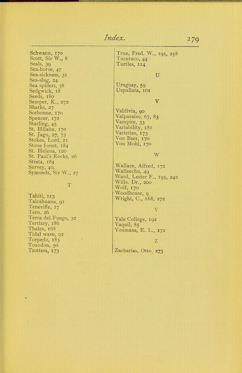 Schwann, 170 Scott, Sir W., 8 Seals, 39 Sea-horse, 47 Sea-sickness, 31 Sea-slug, 24 Sea spiders, 38 Sedgwick, 18 Seeds, 180 Semper, K., 272 Sharks, 27 Sorbonne, 170 Spencer, 172 Starling, 45 St. Hilaire, 170 St. Jago, 27, 73 Stokes, Lord, 21 Stone forest, 184 St. Helena, 120 St. Paul's Rocks, 26 Strata, 184 Survey, 40. Symonds, Sir W., 27 Tahiti, 113 Talcahuana, gi Teneriffe, 17 Tern, 26 Terra del Fuego, 32 Tertiary, 186 Thales, 168 Tidal wave, 92 Torpedo, 183 Toxodon, 50 Trotters, 173 True, Fred. W., 195, 258 Tucutuco, 44 Turtles, 114 U Uruguay, 59 UspuUata, loi Valdivia, go Valparaiso, 67, 83 Vampire, 33 Variability, 181 Varieties, 173 Von Baer, 170 Von Mohl, 170 W Wallace, Alfred, 172 Walleechu, 4g Ward, Lester F., igs, 242 Wills, Dr., 200 Wolf, 170 Woodhouse, 9 Wright, C, 168, 272 Yale College, 192 Yaquil, 85 Youmans, E. L., 172 Zacharias, Otto. 273