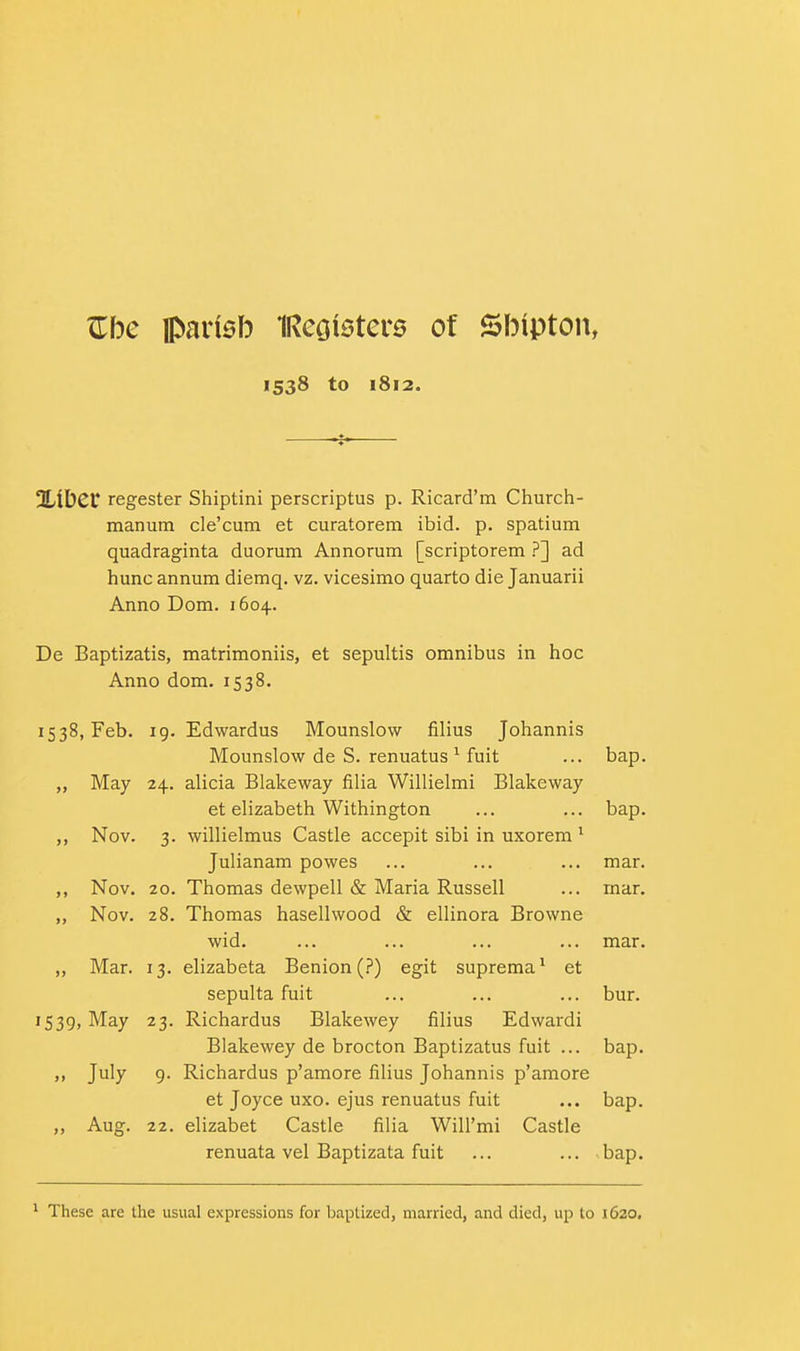 Zbc ipainsb IRccjioter^ of SlMpton, 1538 to 1812. ntibcr regester Shiptini perscriptus p. Ricard'm Church- manum cle'cum et curatorem ibid. p. spatium quadraginta duorum Annorum [scriptorem ?] ad hunc annum diemq. vz. vicesimo quarto die Januarii Anno Dom. 1604. De Baptizatis, matrimoniis, et sepultis omnibus in hoc Anno dom. 1538. 1538, Feb. 19. Edwardus Mounslow filius Johannis Mounslow de S. renuatus ^ fuit ... bap. „ May 24. alicia Blakeway filia Willielmi Blakeway et elizabeth Withington ... ... bap. ,, Nov. 3. willielmus Castle accepit sibi in uxorem ^ Julianam powes ... ... ... mar. ,, Nov. 20. Thomas dewpell & Maria Russell ... mar. ,, Nov. 28. Thomas hasellwood & ellinora Browne wid. ... ... ... ... mar. ,, Mar. 13. elizabeta Benion(.?) egit suprema^ et sepulta fuit ... ... ... bur. 1539, May 23. Richardus Blakeway filius Edwardi Blakewey de brocton Baptizatus fuit ... bap. » July 9- Richardus p'amore filius Johannis p'amore et Joyce uxo. ejus renuatus fuit ... bap. Aug. 22. elizabet Castle filia Will'mi Castle renuata vel Baptizata fuit ... ... bap. ^ These are the usual expressions for baptized, married, and died, up to 1620.