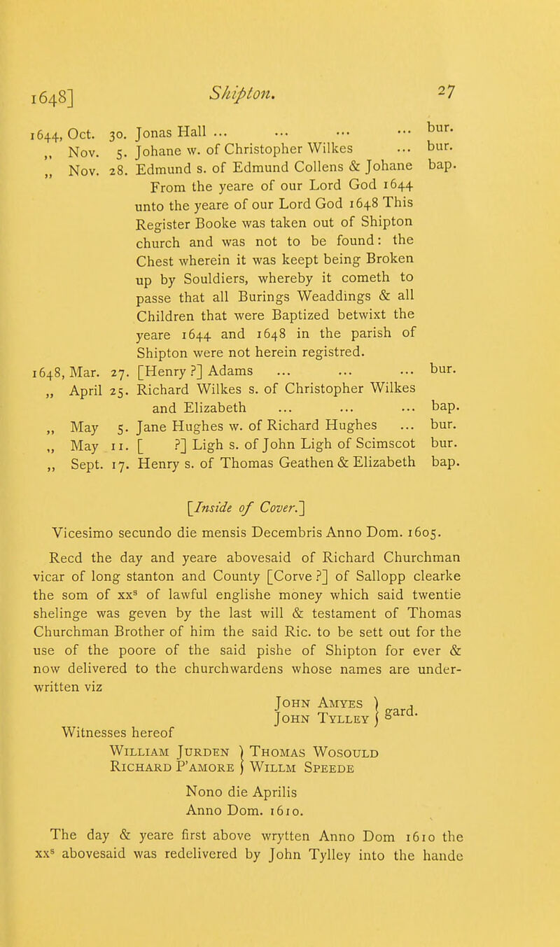 1644, Oct. 30. Jonas Hall ... ... ... ••• t)ur. Nov. 5. Johane w. of Christopher Wilkes ... bur. Nov. 28. Edmund s. of Edmund CoUens & Johane bap. From the yeare of our Lord God 1644 unto the yeare of our Lord God 1648 This Register Booke was taken out of Shipton church and was not to be found: the Chest wherein it was keept being Broken up by Souldiers, whereby it cometh to passe that all Burings Weaddings & all Children that were Baptized betwixt the yeare 1644 and 1648 in the parish of Shipton were not herein registred. 1648, Mar. 27. [HenryAdams ... ... ... bur. „ April 25. Richard Wilkes s. of Christopher Wilkes and Elizabeth ... ... ... bap. „ May 5. Jane Hughes w. of Richard Hughes ... bur. „ May II. [ .^] Ligh s. of John Ligh of Scimscot bur. „ Sept. 17. Henry s. of Thomas Geathen & Elizabeth bap. \Jnside of Cover.'] Vicesimo secundo die mensis Decembris Anno Dora. 1605. Reed the day and yeare abovesaid of Richard Churchman vicar of long Stanton and County [Corve }'] of Sallopp clearke the som of xx^ of lawful englishe money which said twentie shelinge was geven by the last will & testament of Thomas Churchman Brother of him the said Ric. to be sett out for the use of the poore of the said pishe of Shipton for ever & now delivered to the churchwardens whose names are under- written viz John Amyes ) , John Tylley j Witnesses hereof William Jurden | Thomas Wosould Richard P'amore ) Willm Speede Nono die Aprilis Anno Dom. 1610. The day & yeare first above wrytten Anno Dom 1610 the xxs abovesaid was redelivered by John Tylley into the handc