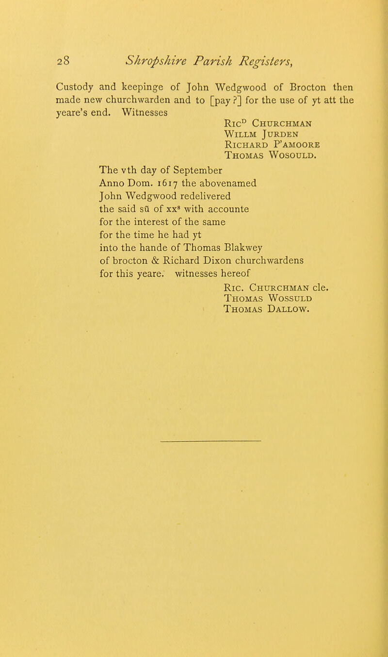 Custody and keepinge of John Wedgwood of Brocton then made new churchwarden and to [pay ?] for the use of yt att the yeare's end. Witnesses Ric° Churchman WiLLM JURDEN Richard P'amoore Thomas Wosould. The vth day of September Anno Dom. 1617 the abovenamed John Wedgwood redelivered the said su of xx' with accounte for the interest of the same for the time he had yt into the hande of Thomas Blakwey of brocton & Richard Dixon churchwardens for this yeare. witnesses hereof Ric. Churchman cle. Thomas Wossuld Thomas Dallow.