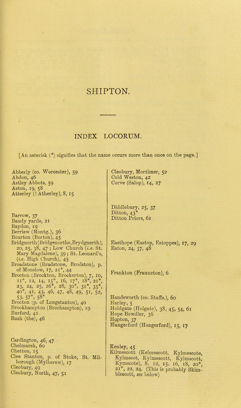 INDEX LOCORUM. [An asterisk (*) signifies that the name occurs more than once on the page.] Abberly (co. Worcester), 59 Abdon, 46 Astley Abbots, 59 Aston, 19, 58 Atterley (1 Atherley), 8,15 Barrow, 37 Baudy yarde, 21 Baydon, 19 Berriew (Montg.), 36 Bourton (Borton), 45 Bridgnorth (Bridgeuorthe, Brydgnerth), 20, 25, 38, 47 ; Low Church (t'.e. St. Mary Magdalene), 39 ; St. Leonard's, (i.e. High Church), 45 Broadstone (Bradstone, Brodston), p. of Monslow, 17, 21*, 44 Brocton (Brockton, Brockerton), 7, 10, II*, 12, 14, 15*, 16, 17*, 18*, 21*, 23, 24, 25, 26*, 28, 30*, 31* 35*, 40*, 41, 43, 46, 47, 48, 49, 51, 52, 53. 57*> 58* Brocton (p. of Longstanton), 40 Brookhampton (Brochampton), 19 Burford, 41 Bush (the), 46 Cardington, 46, 47 Chelmarsh, 60 Chetton, 15 Glee Stanton, p. of Stoke, St. Mil- borough (Mylberew), 17 Cleobury, 49 Cleobury, North, 47, 51 Cleobury, Mortimer, 52 Cold Weston, 42 Corve (Salop), 14, 27 Diddlebury, 25, 37 Ditton, 43* Ditton Priors, 61 Easthope (Eastop, Estoppes), 17, 29 Eaton, 24, 37, 48 Frankton (Frauncton), 6 Handsworth (co. StafiFa.), 60 Harley, 5 Holdgate (Holgate), 38, 45, 54, 61 Hope Bowdler, 36 Hopton, 37 Hungerford (Hongerford), 15, 17 Kenley, 45 Kilmescott (Kelmeacott, Kylmescote, Kylmscot, Kylmescott, Kylmscott, Kymscote), 8, 12, 15. i6, i8, 20* 21*, 22, 24. (This is probably Skim- blescott, see below)