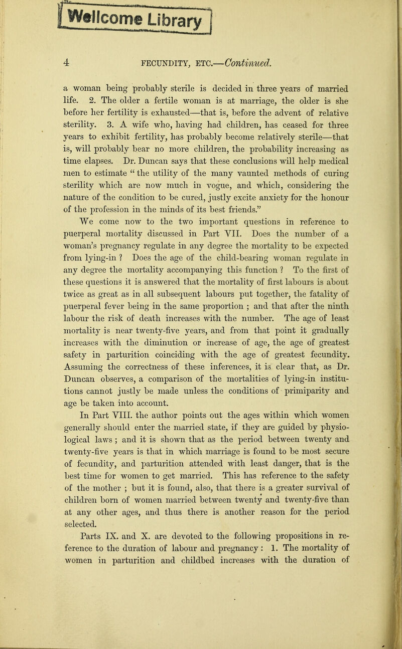 WeHcom® Library 4 FECUNDITY, ETC.—Continued. a woman being probably sterile is decided in three years of married life. 2. The older a fertile woman is at marriage, the older is she before her fertility is exhausted—that is, before the advent of relative sterility. 3. A wife who, having had children, has ceased for three years to exhibit fertility, has probably become relatively sterile—that is, will probably bear no more children, the probability increasing as time elapses. Dr. Duncan says that these conclusions will help medical men to estimate  the utility of the many vaunted methods of curing sterility which are now much in vogue, and which, considering the nature of the condition to be cured, justly excite anxiety for the honour of the profession in the minds of its best friends. We come now to the two important questions in reference to puerperal mortality discussed in Part VII. Does the number of a woman's pregnancy regulate in any degree the mortality to be expected from lying-in ? Does the age of the child-bearing woman regulate in any degree the mortality accompanying this function 1 To the first of these questions it is answered that the mortality of first labours is about twice as great as in all subsequent labours put together, the fatality of puerperal fever being in the same proportion ; and that after the ninth labour the risk of death increases with the number. The age of least mortality is near twenty-five years, and from that point it gradually increases with the diminution or increase of age, the age of greatest safety in parturition coinciding with the age of greatest fecundity. Assuming the correctness of these inferences, it is clear that, as Dr. Duncan observes, a comparison of the mortalities of lying-in institu- tions cannot justly be made unless the conditions of primiparity and age be taken into account. In Part VIII. the author points out the ages within which women generally should enter the married state, if they are guided by physio- logical laws; and it is shown that as the period between twenty and twenty-five years is that in which marriage is found to be most secure of fecundity, and parturition attended with least danger, that is the best time for women to get married. This has reference to the safety of the mother ; but it is found, also, that there is a greater survival of children born of women married between twenty and twenty-five than at any other ages, and thus there is another reason for the period selected. Parts IX. and X. are devoted to the following propositions in re- ference to the duration of labour and pregnancy : 1. The mortality of women in parturition and childbed increases with the duration of